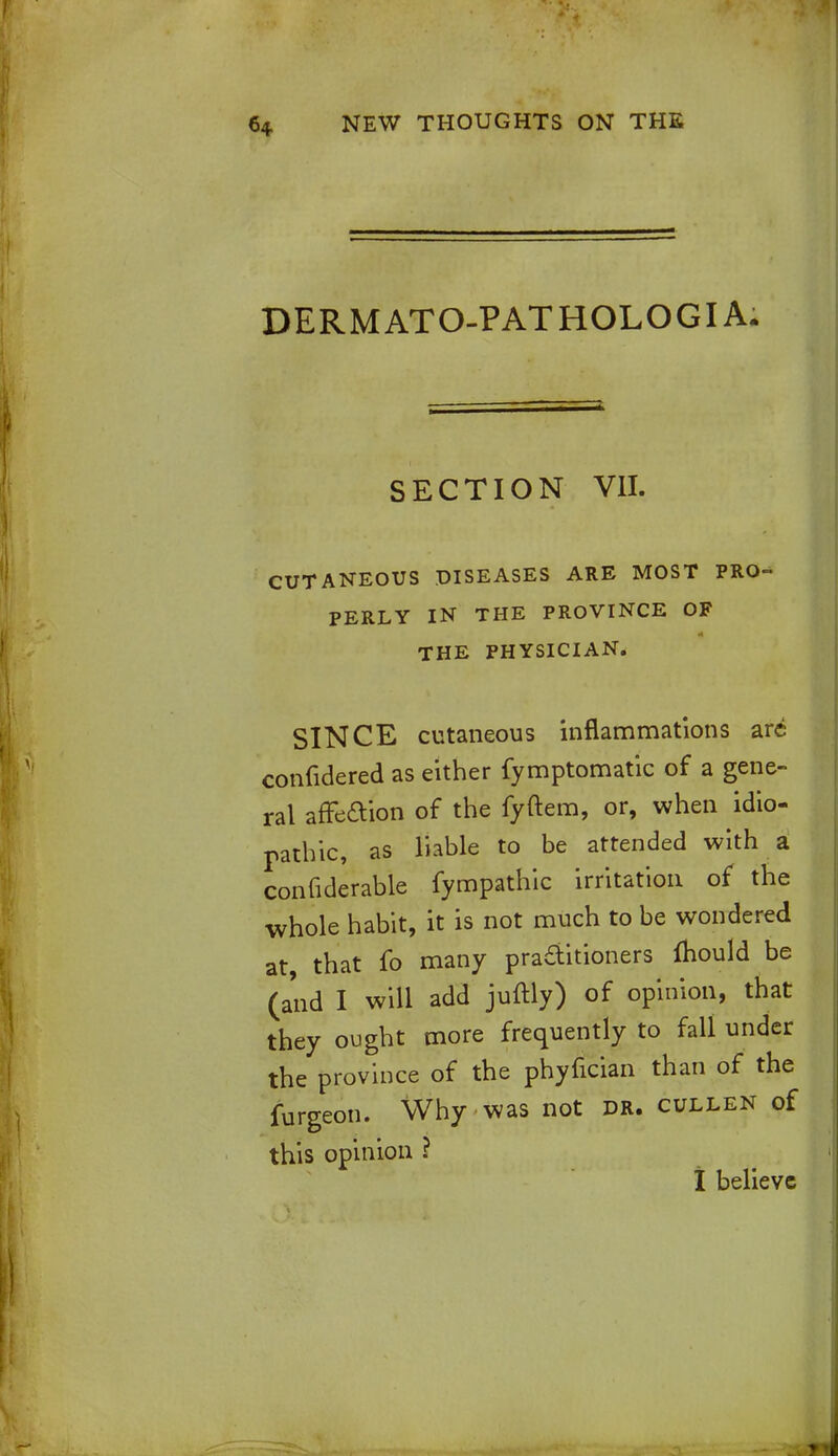 DERMATO-PATHOLOGIA. SECTION VII. CUTANEOUS DISEASES ARE MOST PRO- PERLY IN THE PROVINCE OF THE PHYSICIAN. SINCE cutaneous inflammations arc confidered as either fymptomatic of a gene- ral affeaion of the fyftem, or, when idio- pathic, as liable to be attended with a confiderable fympathic irritation of the whole habit, it is not much to be wondered at, that fo many practitioners mould be (and I will add juftly) of opinion, that they ought more frequently to fall under the province of the phyfician than of the furgeon. Why was not dr. cullen of this opinion ? I believe