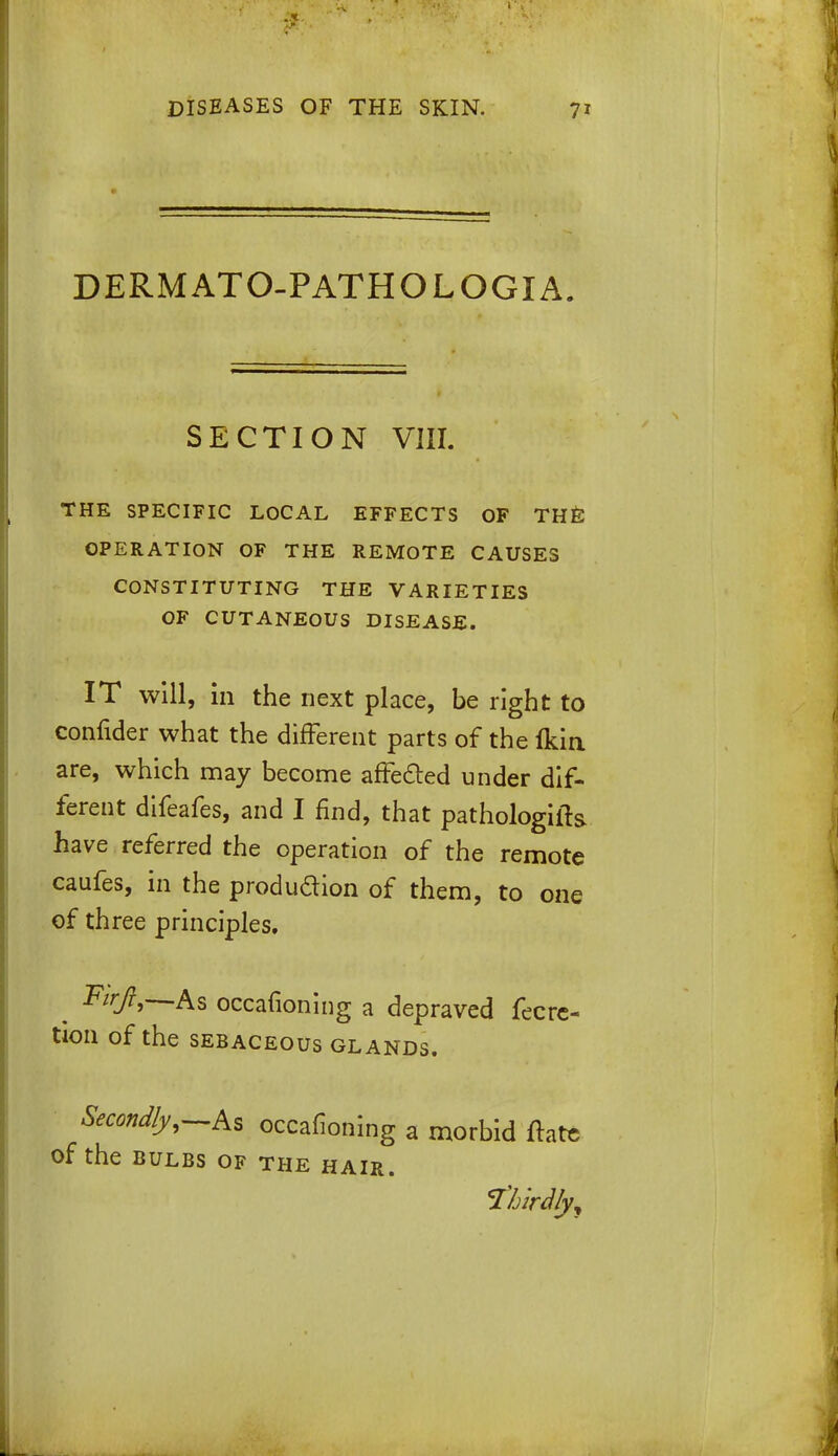 DERMATO-PATHOLOGIA. SECTION VIII. THE SPECIFIC LOCAL EFFECTS OF THE OPERATION OF THE REMOTE CAUSES CONSTITUTING THE VARIETIES OF CUTANEOUS DISEASE. IT will, in the next place, be right to confider what the different parts of the fkin are, which may become affected under dif- ferent difeafes, and I find, that pathologills. have referred the operation of the remote caufes, in the produdion of them, to one of three principles. . Firfi-—As occasioning a depraved fecrc- tion of the sebaceous glands. Secondly,—As occafioning a morbid ftatc of the bulbs of the hair. f&irdfy,