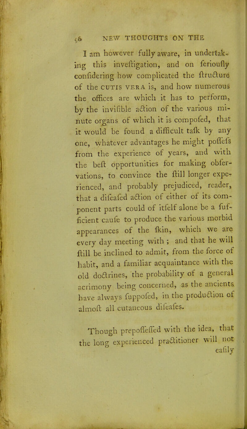 I am however fully aware, in undertak- ing this inveftigation, and on ferioufly confidering how complicated the ftrutture of the cutis vera is, and how numerous the offices are which it has to perforin, by the invifible a&ion of the various mi- nute organs of which it is compofed, that it would be found a difficult talk by any one, whatever advantages he might poflefs from the experience of years, and with the beft opportunities for making obfer- vations, to convince the ftill longer exper rienced, and probably prejudiced, reader, that a difeafed acYion of either of its com- ponent parts could of itfelf alone be a fuf- ficient caufe to produce the various morbid appearances of the (kin, which we are every day meeting with ; and that he will ftill be inclined to admit, from the force of habit, and a familiar acquaintance with the old doarines, the probability of a general acrimony being concerned, as the ancients, have always fuppofed, in the produdion of almoft all cutaneous dileafes. Though prepoffeffed with the idea, that the long experienced practitioner will not ealily