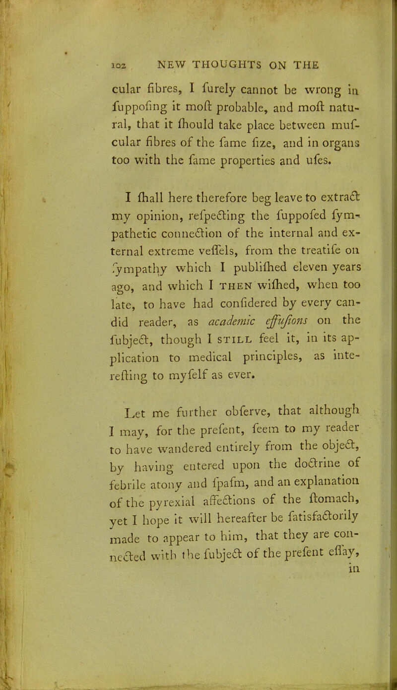cular fibres, I furely cannot be wrong m fuppofing it mod probable, and moft natu- ral, that it mould take place between muf- cular fibres of the fame fize, and in organs too with the fame properties and ufes. I (hall here therefore beg leave to extract my opinion, reflecting the fuppofed lym pathetic connection of the internal and ex- ternal extreme veffels, from the treatife on fympathy which I published eleven years ago, and which I then wifhed, when too late, to have had confidered by did reader, as academic ejfujions on the fubject, though I still feel it, in its ap- plication to medical principles, as inte- relting to myfelf as ever. Let me further obferve, that although I may, for the prefent, feem to my reader to have wandered entirely from the object, by having entered upon the doctrine of febrile atony and fpafm, and an explanation of the pyrexial affeaions of the ftomach, yet I hope it will hereafter be fatisfaaorily made to appear to him, that they are con- nefted with the fubjea of the prefent eflay, in