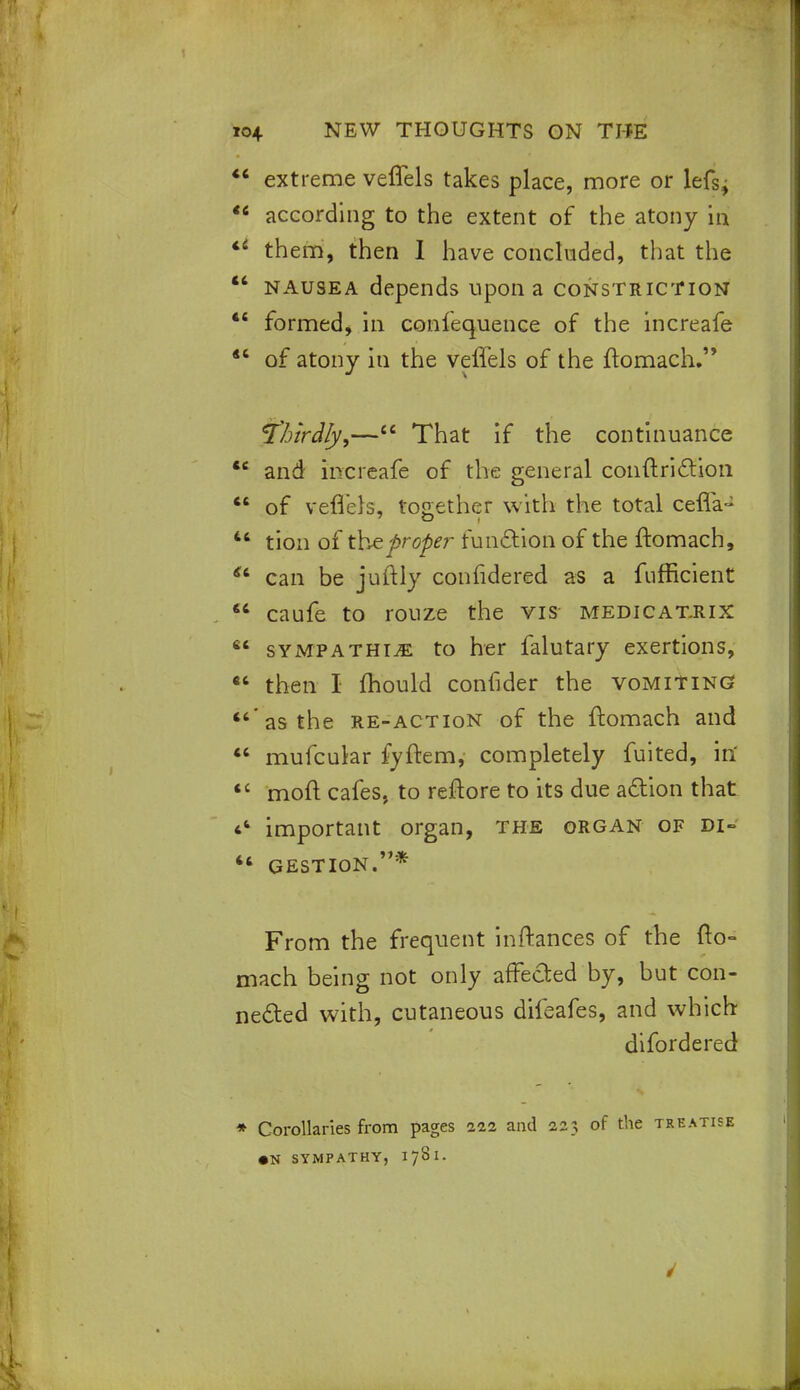 44 extreme veffels takes place, more or lefsj *« according to the extent of the atony in *' them, then I have concluded, that the  nausea depends upon a constriction 44 formed, in confequence of the increafe 44 of atony in the veffels of the ftomach. Thirdly,—44 That if the continuance 44 and increafe of the general conftriction 44 of veffels, together with the total ceffa- u tion of the proper function of the ftomach, 44 can be juftly confidered as a fufficient 46 caufe to rouze the vis medicatrix 64 sympathise to her falutary exertions, 44 then I mould confider the vomiting  as the re-action of the ftomach and 44 mufcular fyftem, completely fuited, in' 4t mod cafes, to reflore to its due action that 44 important organ, the organ of di~ 44 gestion.* From the frequent inftances of the fto- mach being not only affected by, but con- nected with, cutaneous difeafes, and which difordered * Corollaries from pages 222 and 223 of the treatise • N SYMPATHY, 1781.