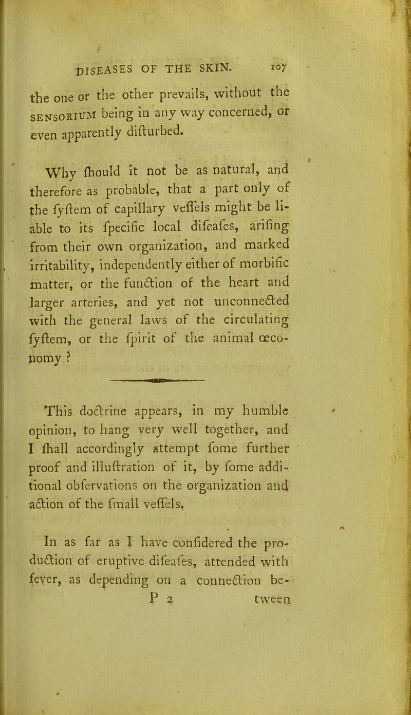 the one or the other prevails, without the sensoriuM being in any way concerned, or even apparently difturbed. Why fliould it not be as natural, and therefore as probable, that a part only of the fyftem of capillary veffels might be li- able to its fpecific local difeafes, arifing from their own organization, and marked irritability, independently either of morbific matter, or the function of the heart and larger arteries, and yet not unconnected with the general laws of the circulating fyftem, or the fpirit of the animal ©eco- nomy ? This doctrine appears, in my humble opinion, to hang very well together, and I mall accordingly attempt fome further proof and illuftration of it, by fome addi- tional obfervations on the organization and action of the fmall velfels. In as far as I have confidered the pro- duction of eruptive difeafes, attended with fever, as depending on a connection be- P 2 tween