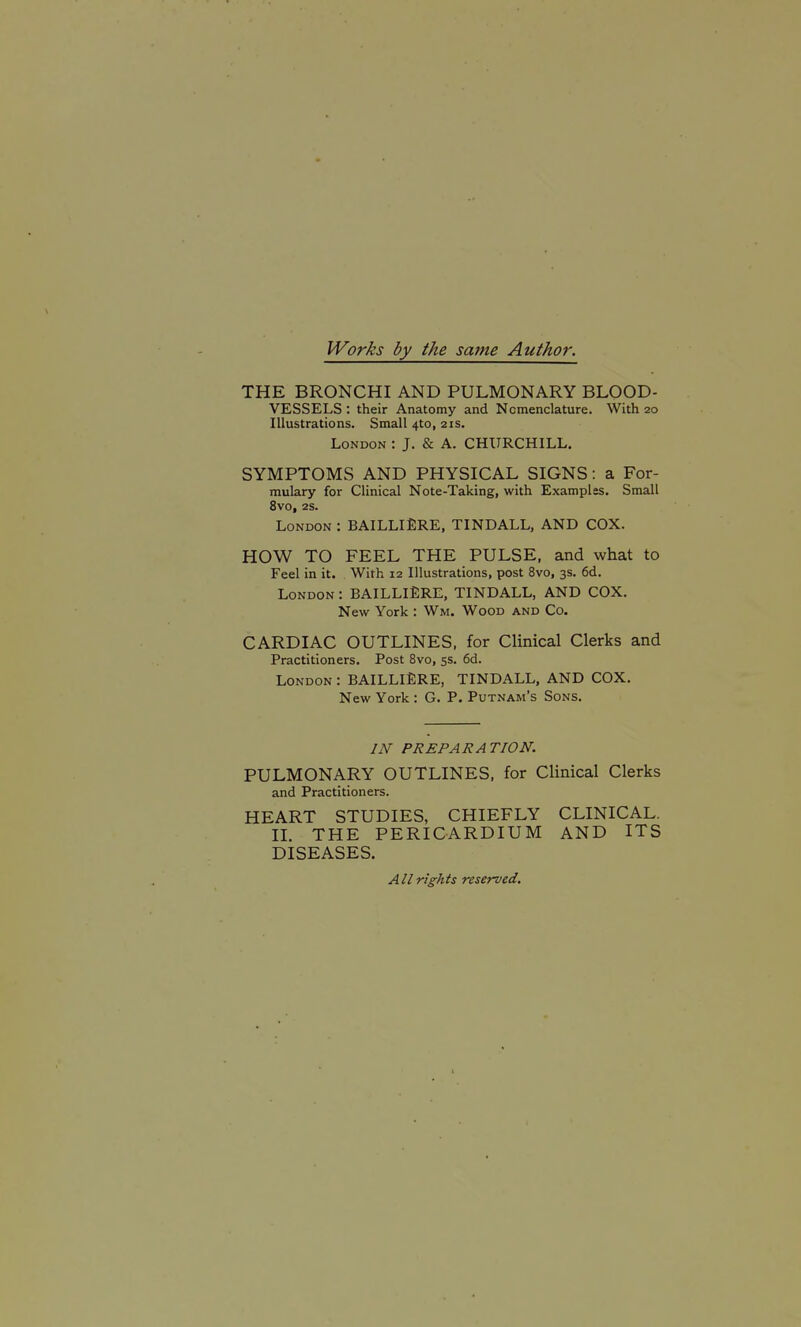 Works by the same Author. THE BRONCHI AND PULMONARY BLOOD- VESSELS : their Anatomy and Nomenclature. With 20 Illustrations. Small 4to, 21s. London : J. & A. CHURCHILL. SYMPTOMS AND PHYSICAL SIGNS: a For- mulary for Clinical Note-Taking, with Examples. Small 8V0, 2S. London : BAILLIERE, TINDALL, AND COX. HOW TO FEEL THE PULSE, and what to Feel in it. With 12 Illustrations, post 8vo, 3s. 6d. London : BAILLIERE, TINDALL, AND COX. New York : Wm. Wood and Co. CARDIAC OUTLINES, for Clinical Clerks and Practitioners. Post 8vo, 5s. 6d. London : BAILLlERE, TINDALL, AND COX. New York : G. P. Putnam's Sons. IN PREPARATION. PULMONARY OUTLINES, for Clinical Clerks and Practitioners. HEART STUDIES, CHIEFLY CLINICAL. 11. THE PERICARDIUM AND ITS DISEASES. All rights reserved.