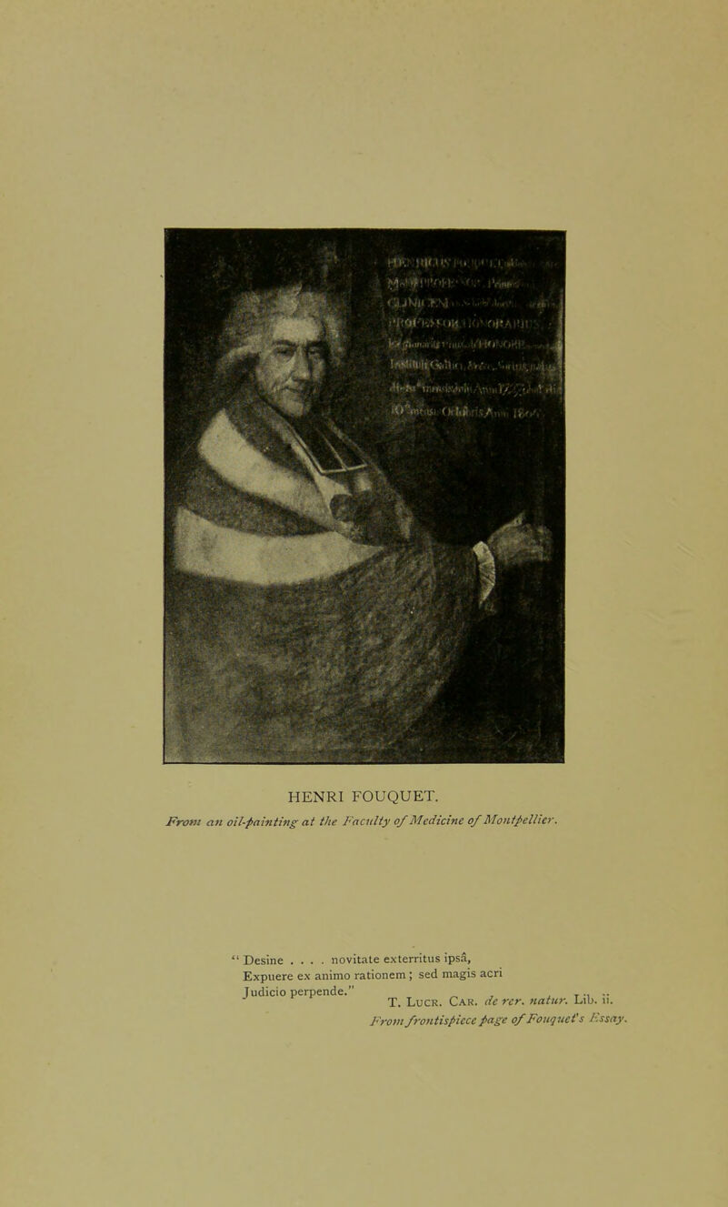 HENRI FOUQUET. From an oil-painting at the Faculty of Medicine of Monf^ellier. ' Desine .... novitate exterritus ipsa, Expiiere e.N animo rationem; sed magis acri Judicio perpende. . T. LucR. Car. dc rer. natur. Lib. ii. From frotitispicce page ofFouquet's Essay.