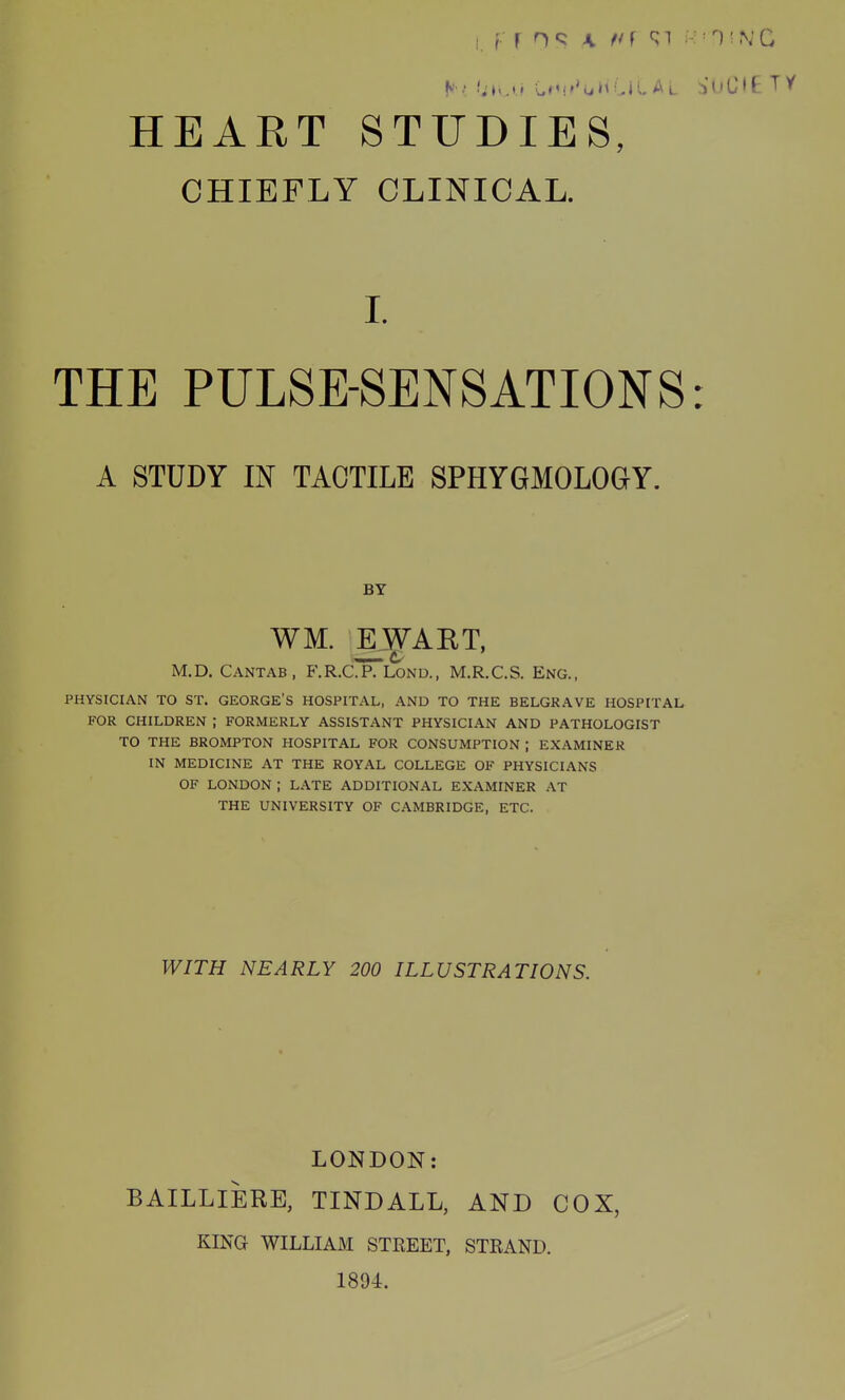 CHIEFLY CLINICAL. THE PULSE-SENSATIONS: A STUDY m TACTILE SPHYGMOLOGY. M.D. Cantab, F.R.C.P. Lonu., M.R.C.S. Eng., PHYSICIAN TO ST. GEORGE'S HOSPITAL, AND TO THE BELGRAVE HOSPITAL FOR CHILDREN ; FORMERLY ASSISTANT PHYSICIAN AND PATHOLOGIST TO THE BROMPTON HOSPITAL FOR CONSUMPTION ; EXAMINER IN MEDICINE AT THE ROYAL COLLEGE OF PHYSICIANS OF LONDON ; LATE ADDITIONAL EXAMINER AT THE UNIVERSITY OF CAMBRIDGE, ETC. WITH NEARLY 200 ILLUSTRATIONS. LONDON: BAILLIERE, TINDALL, AND COX, KING WILLIAM STEEET, STRAND. 1894. I. BY WM. EWART, —. c