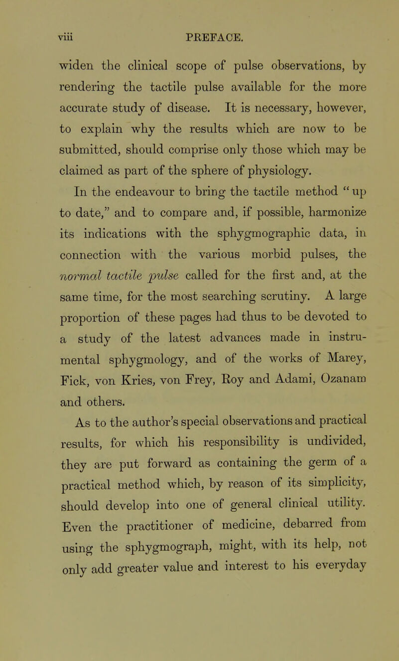 widen the clinical scope of pulse observations, by rendering the tactile pulse available for the more accurate study of disease. It is necessary, however, to explain why the results which are now to be submitted, should comprise only those which may be claimed as part of the sphere of physiology. In the endeavour to bring the tactile method  up to date, and to compare and, if possible, harmonize its indications with the sphygmographic data, in connection with the various morbid pulses, the normal tactile pulse called for the first and, at the same time, for the most searching scrutiny. A large proportion of these pages had thus to be devoted to a study of the latest advances made in instru- mental sphygmology, and of the works of Marey, Fick, von Kries, von Frey, Eoy and Adami, Ozanam and others. As to the author's special observations and practical results, for which his responsibility is undivided, they are put forward as containing the germ of a practical method which, by reason of its simplicity, should develop into one of general clinical utility. Even the practitioner of medicine, debarred from using the sphygmograph, might, with its help, not only add greater value and interest to his everyday