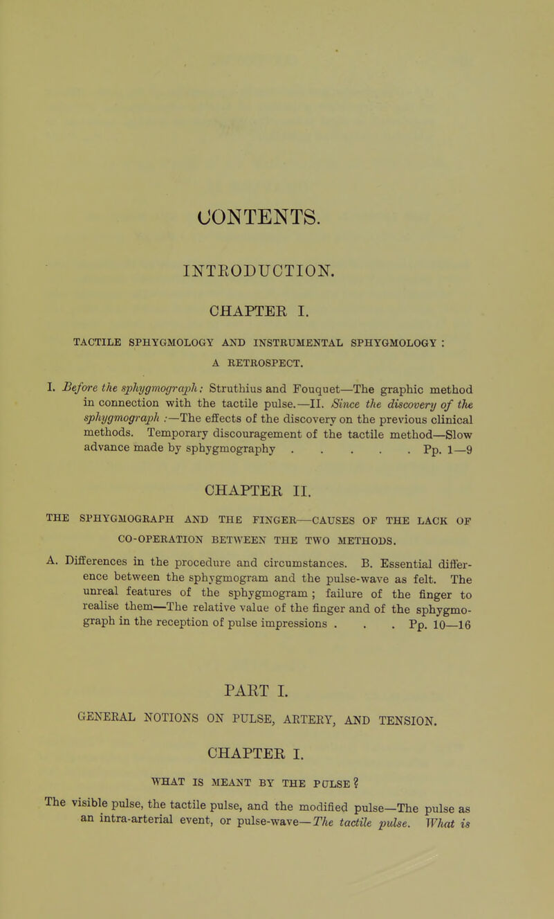 CONTENTS. INTKODUCTIOK CHAPTER I. TACTILE SPHYGMOLOGY AND INSTRUMENTAL SPHYGMOLOGY : A RETROSPECT. I. Before the sx>hjgmo(jrcvph: Struthius and Fouquet—The graphic method in connection with the tactile pulse.—II. Since the discovery of the sphygmograph .—The effects of the discovery on the previous clinical methods. Temporary discouragement of the tactile method—Slow advance made by sphygmography Pp. i—9 CHAPTER II. THE SPHYGMOGRAPH AND THE FINGER—CAUSES OF THE LACK OF CO-OPERATION BET^YEEN THE TWO METHODS. A. Differences in the procedure and circumstances. B. Essential differ- ence between the sphygmogram and the pulse-wave as felt. The unreal features of the sphygmogram; failure of the finger to realise them—The relative value of the finger and of the sphygmo- graph in the reception of pulse impressions . . .Pp. 10—16 PART I. GENERAL NOTIONS ON PULSE, ARTERY, AND TENSION. CHAPTER I. WHAT IS MEANT BY THE PCTLSE ? The visible pulse, the tactile pulse, and the modified pulse—The pulse as an intra-arterial event, or pulse-wave—T/te tactile pulse. What is