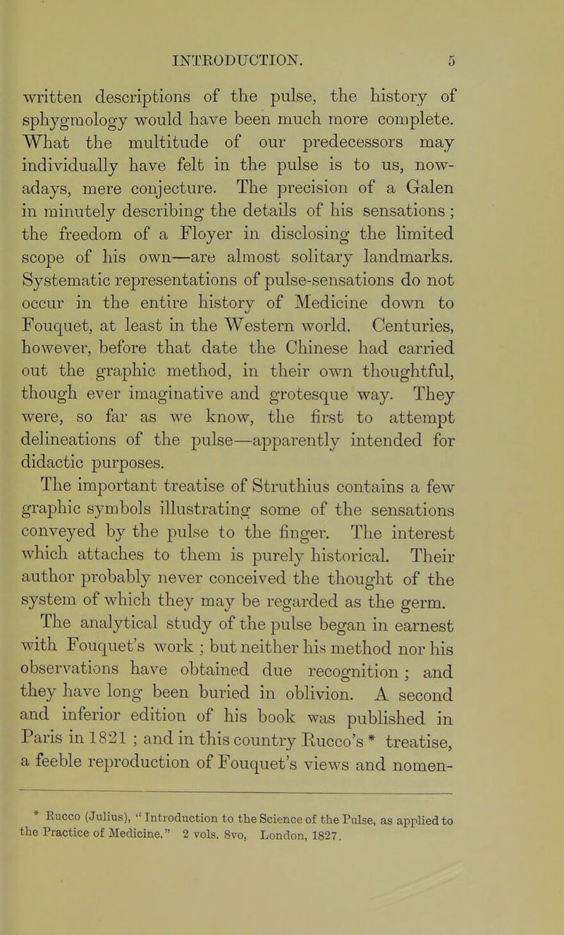 written descriptions of the pulse, the history of sphygraology would have been much more complete. What the multitude of our predecessors may individually have felt in the pulse is to us, now- adays, mere conjecture. The precision of a Galen in minutely describing the details of his sensations; the freedom of a Floyer in disclosing the limited scope of his own—are almost solitary landmarks. Systematic representations of pulse-sensations do not occur in the entire history of Medicine down to Fouquet, at least in the Western world. Centuries, however, before that date the Chinese had carried out the graphic method, in their own thoughtful, though ever imaginative and grotesque way. They were, so far as we know, the first to attempt delineations of the pulse—apparently intended for didactic purposes. The important treatise of Struthius contains a few graphic symbols illustrating some of the sensations conveyed by the pulse to the finger. The interest which attaches to them is purely historical. Their author probably never conceived the thought of the system of which they may be regarded as the germ. The analytical study of the pulse began in earnest with Fouquet's work ; but neither his method nor his observations have obtained due recognition; and they have long been buried in oblivion. A second and inferior edition of his book was published in Paris in 1821 ; and in this country Rucco's * treatise, a feeble reproduction of Fouquet's views and nomen- * Eucco (Julius),  Introduction to the Science of the Pulse, as applied to the Practice of Medicine. 2 vols. 8vo, London, 1827,