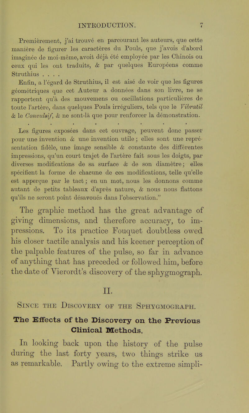 Premi6rement, j'ai trouve en parcourant les auteurs, que cette maniere de figurer les caract^res du Pouls, que j'avois d'abord imaginee de moi-meme, avoit deja ete employee par les Obinois ou ceux qui les out traduits, & par quelques Europeens comme Strutbius .... Enfin, a I'egard de Strutbius, il est aise de voir que les figures geometriques que cet Auteur a donnees dans son livre, ne se rapportent qu'a des mouvemens ou oscillations particulieres de toute I'artero, dans quelques Pouls irreguliers, tels que le Vibratil & le Convidsif, tk ne sont-la que pour renforcer la demonstration. Les figures exposees dans cet ouvrage, peuvent done passer pour une invention & une invention utile; elles sont une repre- sentation fidele, une image sensible & constante des difi'erentes impressions, qu'un court trajet de I'artere fait sous les doigts, par diverses modifications de sa surface & de son diam^tre; elles specifient la forme de cbacune de ces modifications, telle qu'elle est appergue par le tact; en un mot, nous les donnons comme autant de petits tableaux d'apres nature, & nous nous flattons qu'ils ne seront point desavoues dans I'observation. The graphic method has the great advantage of giving dimensions, and therefore accuracy, to im- pressions. To its practice Fouquet doubtless owed his closer tactile analysis and his keener perception of the palpable features of the pulse, so far in advance of anything that has preceded or followed him, before the date of Vierordt's discovery of the sphygmograph. IL Since the Discovery of the Sphygmograph. The Eifects of the Discovery on the Previous Clinical Methods. In looking back upon the history of the pulse during the last forty years, two things strike us as remarkable. Partly owing to the extreme simpli-