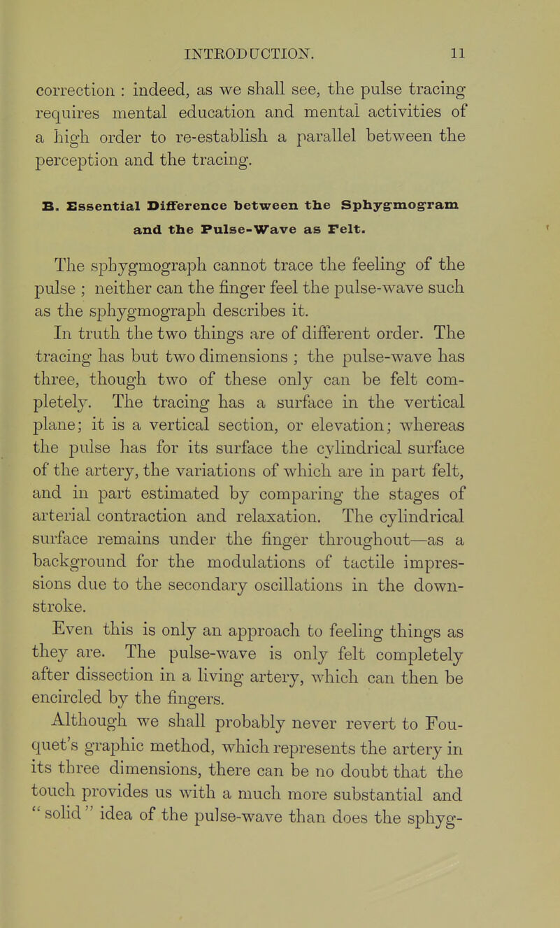 correction : indeed, as we shall see, the pulse tracing requires mental education and mental activities of a high order to re-establish a parallel between the perception and the tracing. B. Essential Difference between tlie Sphyg-mog-ram and the Pulse-Wave as Felt. The spbygmograph cannot trace the feeling of the pulse ; neither can the finger feel the pulse-wave such as the sphygmograph describes it. In truth the two things are of different order. The tracing has but two dimensions ; the pulse-wave has three, though two of these only can be felt com- pletely. The tracing has a surface in the vertical plane; it is a vertical section, or elevation; whereas the pulse has for its surface the cylindrical surface of the artery, the variations of which are in part felt, and in part estimated by comparing the stages of arterial contraction and relaxation. The cylindrical surface remains under the finger throughout—as a background for the modulations of tactile impres- sions due to the secondary oscillations in the down- stroke. Even this is only an approach to feeling things as they are. The pulse-wave is only felt completely after dissection in a living artery, which can then be encircled by the fingers. Although we shall probably never revert to Fou- quet's graphic method, which represents the artery in its three dimensions, there can be no doubt that the touch provides us with a much more substantial and  solid  idea of the pulse-wave than does the sphyg-