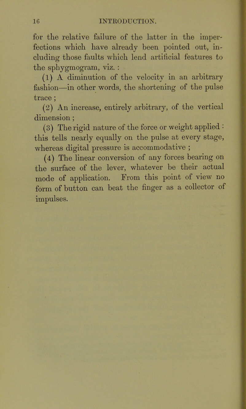 for the relative failure of the latter in the imper- fections which have already been pointed out, in- cluding those faults which lend artificial features to the sphygmogram, viz. : (1) A diminution of the velocity in an arbitrary fashion—in other words, the shortening of the pulse trace; (2) An increase, entirely arbitrary, of the vertical dimension; (3) The rigid nature of the force or weight applied '■ this tells nearly equally on the pulse at every stage, whereas digital pressure is accommodative ; (4) The linear conversion of any forces bearing on the surface of the lever, whatever be their actual mode of application. From this point of view no form of button can beat the finger as a collector of impulses.