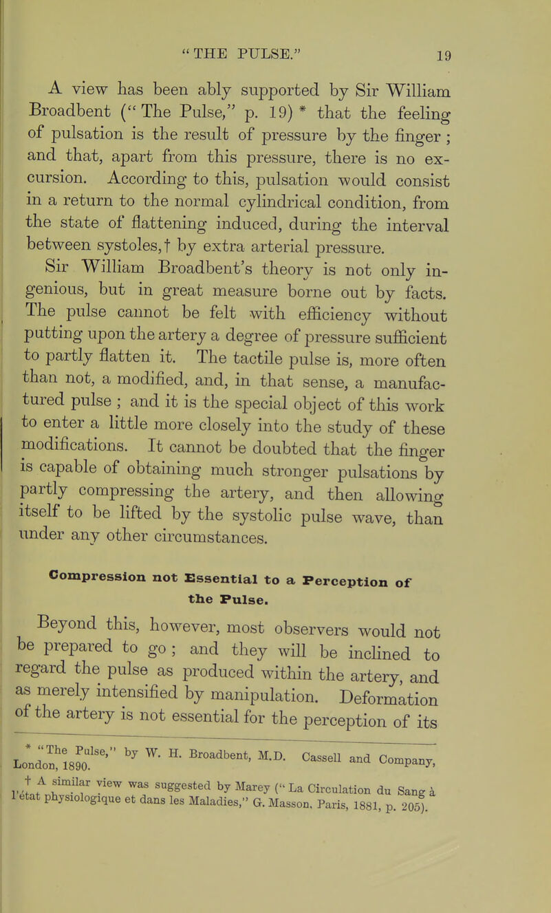 A view has been ably supported by Sir William Broadbent {The Pulse, p. 19)* that the feeling of pulsation is the result of pressure by the finger ; and that, apart from this pressure, there is no ex- cursion. According to this, pulsation would consist in a return to the normal cylindrical condition, from the state of flattening induced, during the interval between systoles,! by extra arterial pressure. Sir William Broadbent's theory is not only in- genious, but in great measure borne out by facts. The pulse cannot be felt with efficiency without putting upon the artery a degree of pressure sufficient to partly flatten it. The tactile pulse is, more often than not, a modified, and, in that sense, a manufac- tured pulse ; and it is the special object of this work to enter a little more closely into the study of these modifications. It cannot be doubted that the finger IS capable of obtaining much stronger pulsations by partly compressing the artery, and then allowing itself to be lifted by the systolic pulse wave, than under any other circumstances. Compression not Essential to a Perception of the Pulse. Beyond this, however, most observers would not be prepared to go ; and they will be inchned to regard the pulse as produced within the artery, and as merely intensified by manipulation. Deformation of the artery is not essential for the perception of its t A similar view was suggested by Marey ( La Circulation du Sang i 1 etat physiologique et dans las Maladies, G. Masson, Paris, 1881, p. 205).