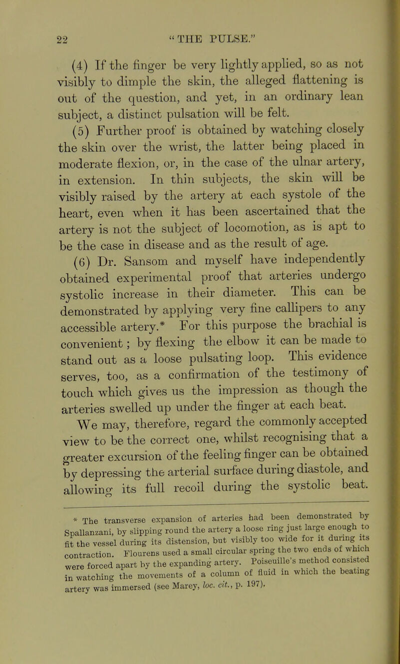 (4) If the finger be very lightly apphed, so as not visibly to dimple the skin, the alleged flattening is out of the question, and yet, in an ordinary lean subject, a distinct pulsation v^ill be felt. (5) Further proof is obtained by watching closely the skin over the wrist, the latter being placed in moderate flexion, or, in the case of the ulnar artery, in extension. In thin subjects, the skin will be visibly raised by the artery at each systole of the heart, even when it has been ascertained that the artery is not the subject of locomotion, as is apt to be the case in disease and as the result of age. (6) Dr. Sansom and myself have independently obtained experimental proof that arteries undergo systolic increase in their diameter. This can be demonstrated by applying very fine callipers to any accessible artery.* For this purpose the brachial is convenient; by flexing the elbow it can be made to stand out as a loose pulsating loop. This evidence serves, too, as a confirmation of the testimony of touch which gives us the impression as though the arteries swelled up under the finger at each beat. We may, therefore, regard the commonly accepted view to be the correct one, whilst recognising that a greater excursion of the feeling finger can be obtained by depressing the arterial surface during diastole, and allowino- its full recoil during the systolic beat. * The transverse expansion of arteries had been demonstrated by Spallanzani, by slipping round the artery a loose ring just large enough to fit the vessel during its distension, but visibly too wide for during its contraction. Flourens used a small circular spring the two ends of which were forced apart by the expanding artery. Poiseuille's method consisted in watching the movements of a column of fluid in which the beating artery was immersed (see Marey, loc. clL, p. 197),