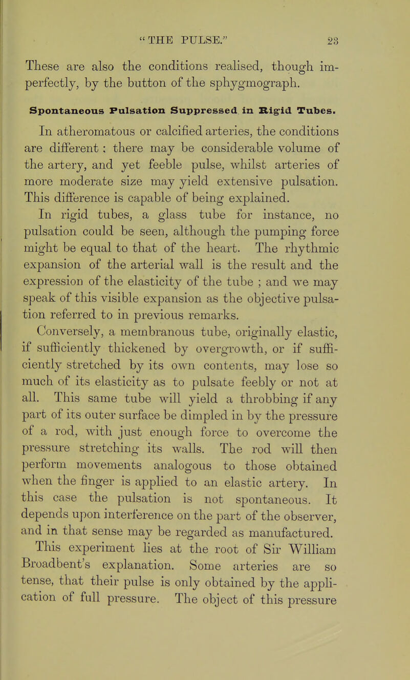 These are also the conditions realised, though im- perfectly, by the button of the sphygmograph. Spontaneous Pulsation Suppressed in Rig-id Tubes. In atheromatous or calcified arteries, the conditions are different; there may be considerable volume of the artery, and yet feeble pulse, whilst arteries of more moderate size may yield extensive pulsation. This difference is capable of being explained. In rigid tubes, a glass tube for instance, no pulsation could be seen, although the pumping force might be equal to that of the heart. The rhythmic expansion of the arterial wall is the result and the expression of the elasticity of the tube ; and we may speak of this visible expansion as the objective pulsa- tion referred to in previous remarks. Conversely, a membranous tube, originally elastic, if sufficiently thickened by overgrowth, or if suffi- ciently stretched by its own contents, may lose so much of its elasticity as to pulsate feebly or not at all. This same tube will yield a throbbing if any part of its outer surface be dimpled in by the pressure of a rod, with just enough force to overcome the pressure stretching its walls. The rod will then perform movements analogous to those obtained when the finger is applied to an elastic artery. In this case the pulsation is not spontaneous. It depends upon interference on the part of the observer, and in that sense may be regarded as manufactured. This experiment hes at the root of Sir William Broadbent's explanation. Some arteries are so tense, that their pulse is only obtained by the appli- cation of full pressure. The object of this pressure