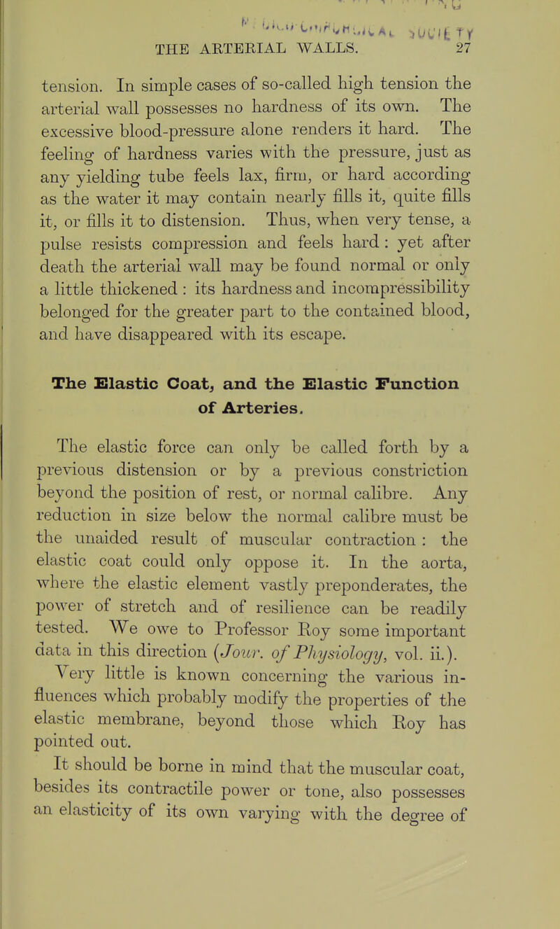 tension. In simple cases of so-called high tension the arterial wall possesses no hardness of its own. The excessive blood-pressure alone renders it hard. The feeling of hardness varies with the pressure, just as any yielding tube feels lax, firm, or hard according as the water it may contain nearly fills it, quite fills it, or fills it to distension. Thus, when very tense, a pulse resists compression and feels hard : yet after death the arterial wall may be found normal or only a little thickened : its hardness and incorapressibility belonged for the greater part to the contained blood, and have disappeared with its escape. The Elastic Coat^ and the Elastic Function of Arteries. The elastic force can only be called forth by a jDrevious distension or by a previous constriction beyond the position of rest, or normal calibre. Any reduction in size below the normal calibre must be the unaided result of muscular contraction : the elastic coat could only oppose it. In the aorta, where the elastic element vastly preponderates, the power of stretch and of resilience can be readily tested. We owe to Professor Roy some important data in this direction {Jour, of Physiology, vol. ii.). Very little is known concerning the various in- fluences which probably modify the properties of the elastic membrane, beyond those which Roy has pointed out. It should be borne in mind that the muscular coat, besides its contractile power or tone, also possesses an elasticity of its own varying with the degree of