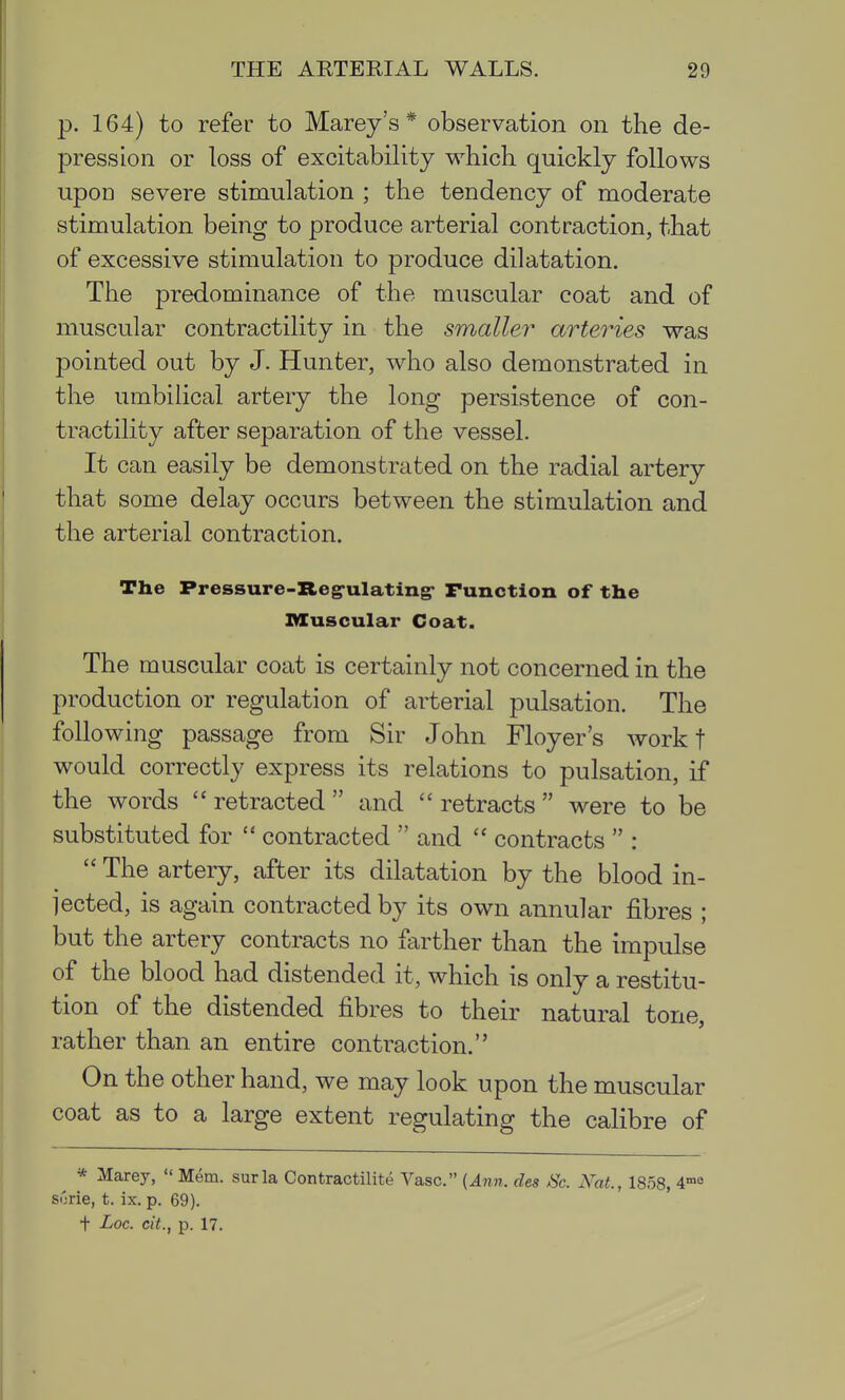 p. 164) to refer to Marey's * observation on the de- pression or loss of excitability which quickly follows upon severe stimulation ; the tendency of moderate stimulation being to produce arterial contraction, that of excessive stimulation to produce dilatation. The predominance of the muscular coat and of muscular contractility in the smaller arteries was pointed out by J. Hunter, who also demonstrated in the umbilical artery the long persistence of con- tractility after separation of the vessel. It can easily be demonstrated on the radial artery that some delay occurs between the stimulation and the arterial contraction. The Pressure-ZLeg-ulating* Function of the Muscular Coat. The muscular coat is certainly not concerned in the production or regulation of arterial pulsation. The following passage from Sir John Floyer's work t would correctly express its relations to pulsation, if the words  retracted  and  retracts  were to be substituted for  contracted  and  contracts  :  The artery, after its dilatation by the blood in- jected, is again contracted by its own annular fibres ; but the artery contracts no farther than the impulse of the blood had distended it, which is only a restitu- tion of the distended fibres to their natural tone, rather than an entire contraction. On the other hand, we may look upon the muscular coat as to a large extent regulating the calibre of * Marey,  Mem. surla Contractilite Vase. {Ann. des Sc. 2\^at., 1858, 4'e S(jrie, t. ix. p. 69). t Loc. cit., p. 17.