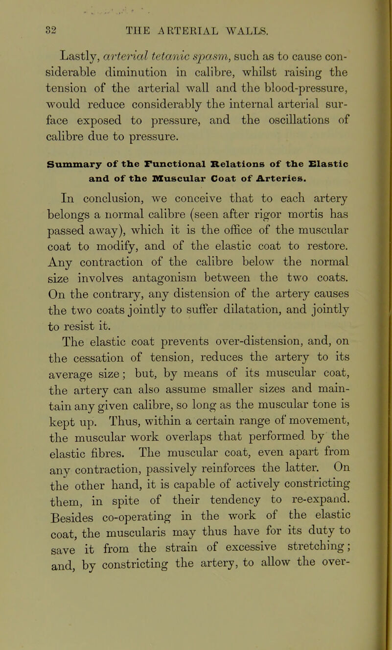 Lastly, arterial tetanic spasm, such as to cause con- siderable diminution in calibre, whilst raising the tension of the arterial wall and the blood-pressure, would reduce considerably the internal arterial sur- face exposed to pressure, and the oscillations of calibre due to pressure. Summary of tlie Functional Relations of the Elastic and of the muscular Coat of Arteries. In conclusion, we conceive that to each artery belongs a normal calibre (seen after rigor mortis has passed away), which it is the office of the muscular coat to modify, and of the elastic coat to restore. Any contraction of the calibre below the normal size involves antagonism between the two coats. On the contrary, any distension of the artery causes the two coats jointly to suffer dilatation, and jointly to resist it. The elastic coat prevents over-distension, and, on the cessation of tension, reduces the artery to its average size; but, by means of its muscular coat, the artery can also assume smaller sizes and main- tain any given calibre, so long as the muscular tone is kept up. Thus, within a certain range of movement, the muscular work overlaps that performed by the elastic fibres. The muscular coat, even apart from any contraction, passively reinforces the latter. On the other hand, it is capable of actively constricting them, in spite of their tendency to re-expand. Besides co-operating in the work of the elastic coat, the muscularis may thus have for its duty to save it from the strain of excessive stretching; and, by constricting the artery, to allow the over-