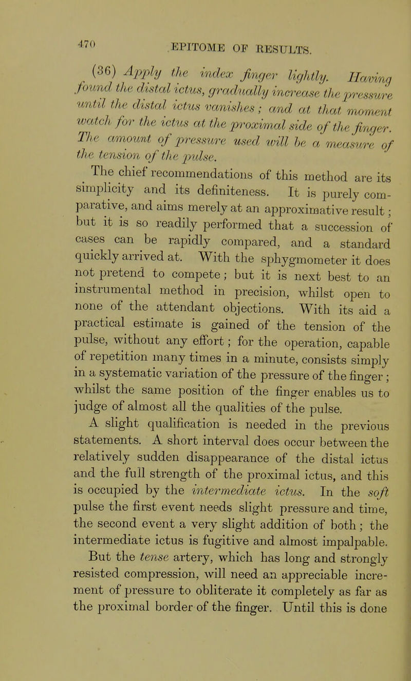 (36) Ajyply the index finger lightly. Having pund the distal ictus, gradually increase the pressure until the distal ictus vanishes; and at that moment watch for the ictus at the proximal side of the finger. The amount of pressure used ivill he a measure of the tension of the p)ulse. The chief recommendations of this method are its simplicity and its definiteness. It is purely com- parative, and aims merely at an approximative result; but it is so readily performed that a succession of cases can be rapidly compared, and a standard quickly arrived at. With the sphygmometer it does not pretend to compete; but it is next best to an instrumental method in precision, whilst open to none of the attendant objections. With its aid a practical estimate is gained of the tension of the pulse, without any effort; for the operation, capable of repetition many times in a minute, consists simply in a systematic variation of the pressure of the finger; whilst the same position of the finger enables us to judge of almost all the qualities of the pulse. A shght qualification is needed in the previous statements. A short interval does occur between the relatively sudden disappearance of the distal ictus and the full strength of the proximal ictus, and this is occupied by the intermediate ictus. In the soft pulse the first event needs slight pressure and time, the second event a very slight addition of both; the intermediate ictus is fugitive and almost impalpable. But the tense artery, which has long and strongly resisted compression, will need an appreciable incre- ment of pressure to obliterate it completely as far as the proximal border of the finger. Until this is done