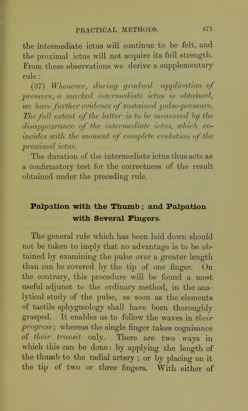 the intermediate ictus will continue to be felt, and the proximal ictus will not acquire its full strength. From these observations we derive a supplementary rule : (37) Whenever, during gradual application of pressui'e, a marked, intermediate ictus is obtained, tve have further evidence of sustained pulse-pressure. The fidl extent of the latter is to he measured by the disappearance of the intermediate ictics, ivhich co- incides ivith the moment of complete evolution of the proximal ictus. The duration of the intermediate ictus thus acts as a confirmatory test for the correctness of the result obtained under the preceding rule. Palpation with the Thumb; and Palpation with Several Fingers. The general rule which has been laid down should not be taken to imply that no advantage is to be ob- tained by examining the pulse over a greater length than can be covered by the tip of one finger. On the contrary, this procedure will be found a most useful adjunct to the ordinary method, in the ana- lytical study of the pulse, as soon as the elements of tactile sphygmology shall have been thoroughly grasped. It enables us to follow the waves in their progress; whereas the single finger takes cognisance of their transit only. There are two ways in which this can be done; by applying the length of the thumb to the radial artery ; or by placing on it the tip of two or three fingers. With either of