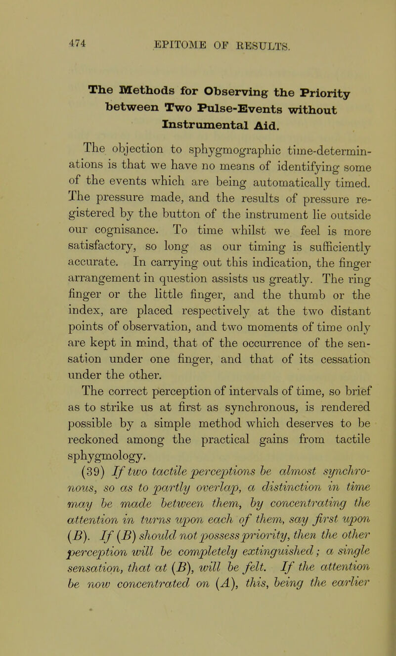 The Methods for Observing the Priority between Two Pulse-Events without Instrumental Aid. The objection to sphygmographic time-determin- ations is that we have no means of identifying some of the events which are being automatically timed. The pressure made, and the results of pressure re- gistered by the button of the instrument lie outside our cognisance. To time whilst we feel is more satisfactory, so long as our timing is sufficiently accurate. In carrying out this indication, the finger arrangement in question assists us greatly. The ring finger or the little finger, and the thumb or the index, are placed respectively at the two distant points of observation, and two moments of time only are kept in mind, that of the occurrence of the sen- sation under one finger, and that of its cessation under the other. The correct perception of intervals of time, so brief as to strike us at first as synchronous, is rendered possible by a simple method which deserves to be reckoned among the practical gains from tactile sphygmology. (39) If two tactile jperce^otions he almost synchro- nous, so as to partly overlai^, a distinction in time may he made hetween them, hy concentrating the attention in turns upon each of them, say first upon (B). If (B) should not 'possesspriority, then the other perception will he completely extinguished; a single sensation, that at (B), 'will he felt. If the attention he noiv concentrated on (A), this, heing the earlier