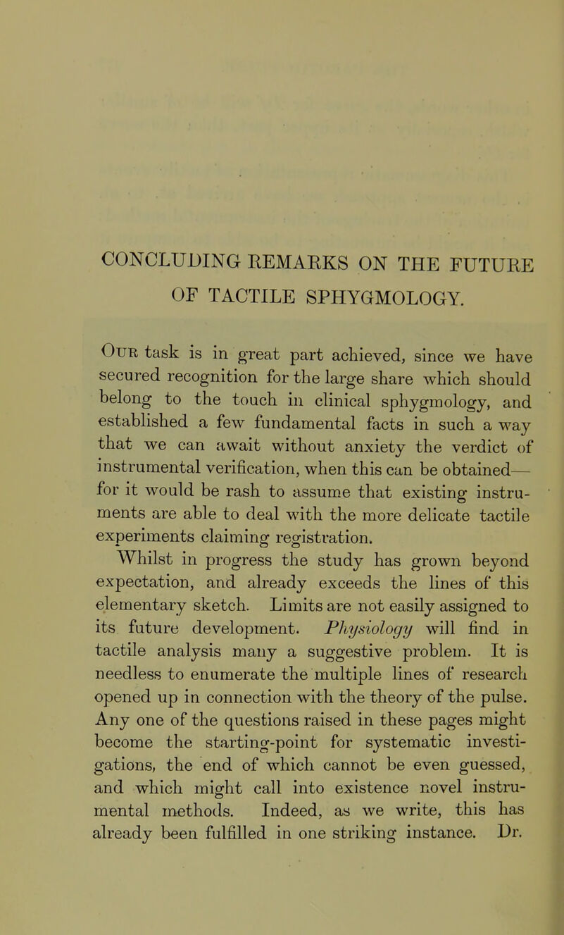 OF TACTILE SPHYGMOLOGY. Our task is in great part achieved, since we have secured recognition for the large share which should belong to the touch in clinical sphygmology, and established a few fundamental facts in such a way that we can await without anxiety the verdict of instrumental verification, when this can be obtained— for it would be rash to assume that existing instru- ments are able to deal with the more delicate tactile experiments claiming registration. Whilst in progress the study has grown beyond expectation, and already exceeds the lines of this elementary sketch. Limits are not easily assigned to its future development. Physiology will find in tactile analysis many a suggestive problem. It is needless to enumerate the multiple lines of research opened up in connection with the theory of the pulse. Any one of the questions raised in these pages might become the starting-point for systematic investi- gations, the end of which cannot be even guessed, and which might call into existence novel instru- mental methods. Indeed, as we write, this has already been fulfilled in one striking instance. Dr.