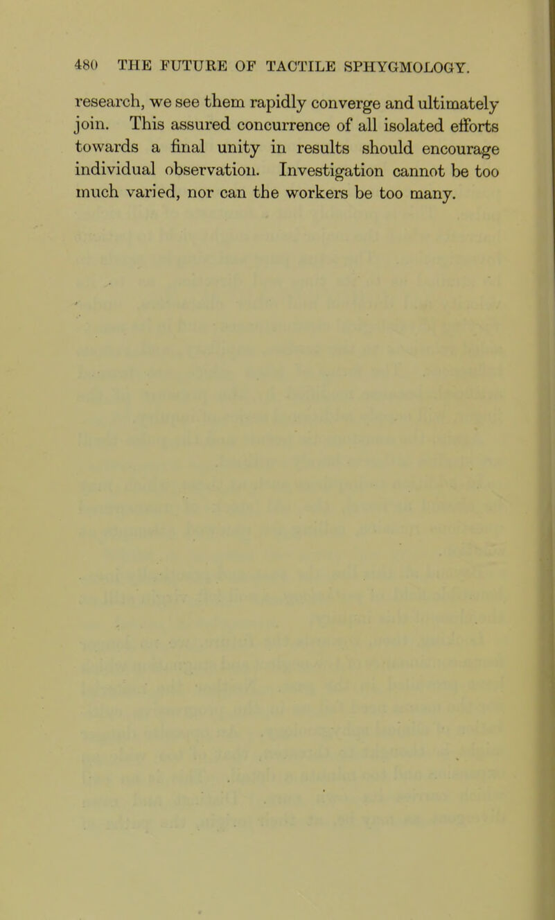 research, we see them rapidly converge and ultimately join. This assured concurrence of all isolated efforts towards a final unity in results should encourage individual observation. Investigation cannot be too much varied, nor can the workers be too many.