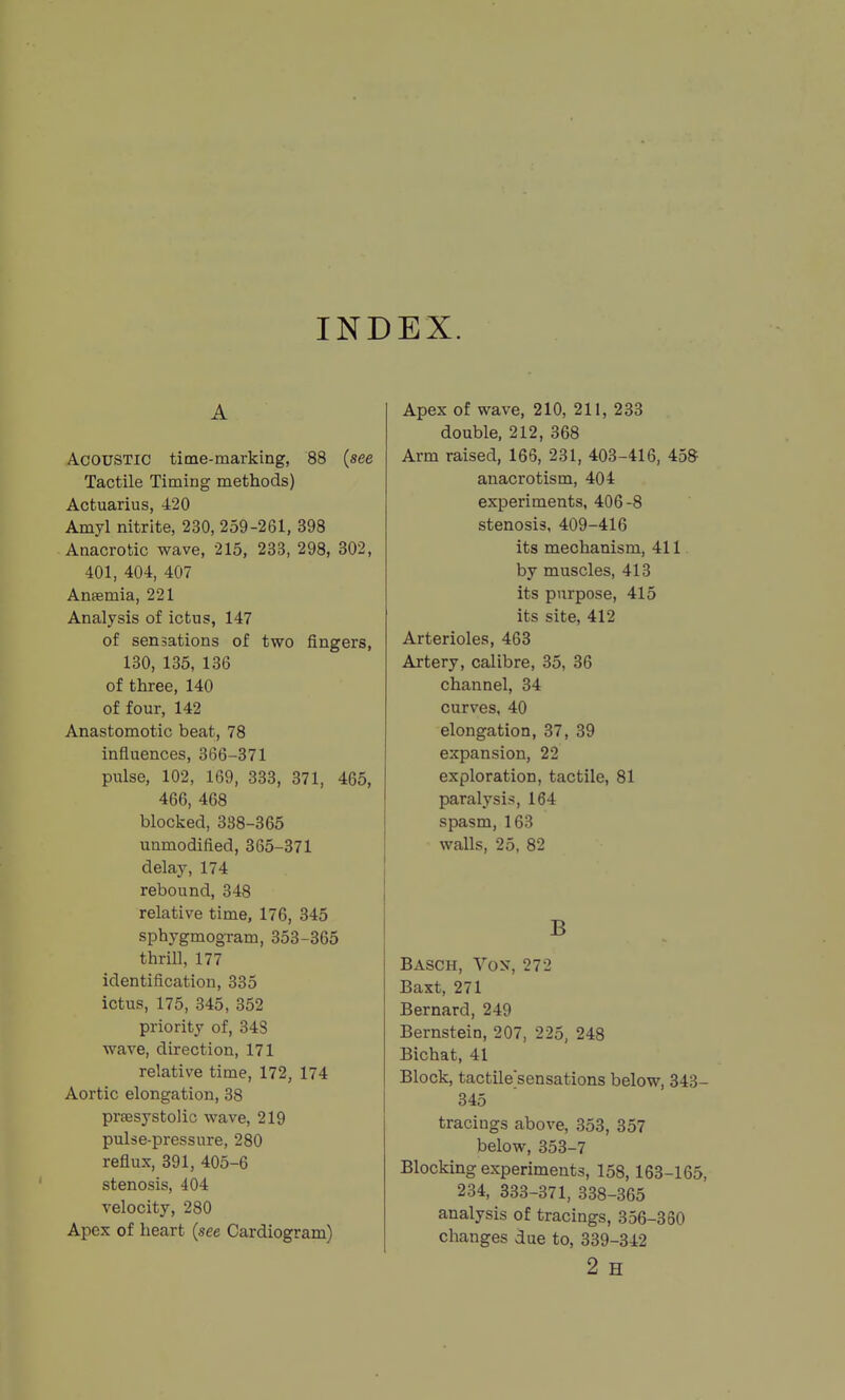 INDEX. A Acoustic time-marking, 88 (see Tactile Timing methods) Actuarius, 420 Amyl nitrite, 230, 259-261, 398 Anacrotic wave, 215, 233, 298, 302, 401, 404, 407 Ansemia, 221 Analysis of ictus, 147 of sensations of two fingers, 130, 135, 136 of three, 140 of four, 142 Anastomotic beat, 78 influences, 366-371 pulse, 102, 169, 333, 371, 465, 466, 468 blocked, 388-365 unmodified, 365-371 delay, 174 rebound, 348 relative time, 176, 345 sphygmogram, 353-365 thrill, 177 identification, 335 ictus, 175, 345, 352 priority of, 343 wave, direction, 171 relative time, 172, 174 Aortic elongation, 38 praesystolic wave, 219 pulse-pressure, 280 reflux, 391, 405-6 stenosis, 404 velocity, 280 Apex of heart {see Cardiogram) Apex of wave, 210, 211, 233 double, 212, 368 Arm raised, 166, 231, 403-416, 458 anacrotism, 404 experiments, 406-8 stenosis, 409-416 its mechanism, 411. by muscles, 413 its purpose, 415 its site, 412 Arterioles, 463 Artery, calibre, 35, 36 channel, 34 curves, 40 elongation, 37, 39 expansion, 22 exploration, tactile, 81 paralysis, 164 spasm, 163 walls, 25, 82 B Basch, Vox, 272 Baxt, 271 Bernard, 249 Bernstein, 207, 225, 248 Bichat, 41 Block, tactile'sensations below, 343- 345 tracings above, 353, 357 below, 353-7 Blocking experiments, 158,163-165, 234, 333-371, 338-365 analysis of tracings, 356-350 changes due to, 339-342 2 H