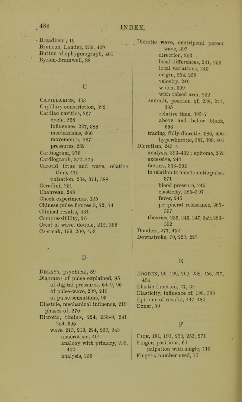 Broadbent, 19 Brunton, Lauder, 259, 429 Button of sphygmograph, 4G1 Byrom-Bramwell, 88 C Capillaeies, 463 C ipillary constriction, 392 Cardiac cavities, 267 cycle, 268 influences, 227, 388 mechanisms, 266 movements, 267 pressures, 282 Cardiogram, 276 Cardiograph, 272-275 Carotid ictus and wave, relative time, 475 pulsation, 264, 371, 388 Ceradini, 251 Chauveau, 248 Check experiments, 125 Chinese pulse figures 5, 72, 74 Clinical results, 464 Compressibility, 26 Crest of wave, double, 212, 368 Czermak, 199, 200, 453 D Delays, psychical, 89 Diagrams of pulse explained, 85 of digital pressures, 64-9, 96 of pulse-wave, 209, 210 of pulse-sensations, 93 Diastole, mechanical influence, 219 phases of, 270 Dicrotic, timing, 224, 238-9, 241 254, 395 wave, 213, 219, 224, 230, 243 anacrotism, 401 analogy with primary, 233, 402 analysis, 253 , Dicrotic wave, centripetal parent wave, 397 direction, 253 . local differences, 241, 256 local variations, 240 origin, 254, 258 velocity, 240 width, 399 with raised arm, 232 summit, position pf, 238, 241, 395 relative time, 395-7 above and below block, 396 tracing, fully dicrotic, 386, 400 hyperdicrotic, 387, 399, 401 Dicrotism, 243-4 analysis, 393-402 ; epitome, 202 excessive, 244 factors, 383-392 in relation to anastomotic pulse, 371 blood-pressure, 245 elasticity, 385-397 fever, 246 peripheral resistance, 385- 397 theories, 236, 243, 247,249, 383- 392 Donders, 277, 452 Downstroke, 79, 220, 227 E Edgeen, 90, 199, 200, 238, 256, 277, 454 Elastic function, 27, 32 Elasticity, influence of, 198, 388 Epitome of results, 447-480 Exner, 89 F FICK, 181, 193, 250, 253, 271 Finger, positions, 64 palpation with single, 113 Fingerj, number used, 75