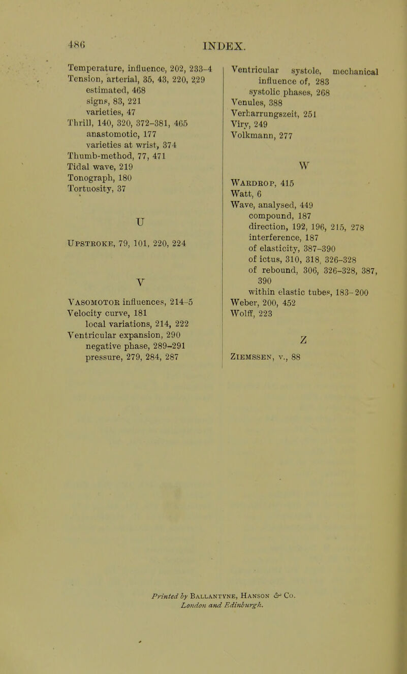 Temperature, influence, 202, 233-4 Tension, arterial, 35, 43, 220, 2.29 estimated, 468 signp, 83, 221 varieties, 47 Thrill, 140, 320, 372-381, 4G5 anastomotic, 177 varieties at wrist, 374 Thumb-method, 77, 471 Tidal wave, 219 Tonograph, 180 Tortuosity, 37 u Upstroke, 79, 101, 220, 224 V Vasomotor influences, 214-5 Velocity curve, 181 local variations, 214, 222 Ventricular expansion, 290 negative phase, 289-291 pressure, 279, 284, 287 Ventricular systole, mechanical influence of, 283 systolic phases, 2G8 Venules, 388 Verharrungszeit, 251 Viry, 249 Volkmann, 277 W Wardrop, 415 Watt, C Wave, analysed, 449 compound, 187 direction, 192, 196, 215, 278 interference, 187 of elasticity, 387-390 of ictus, 310, 318, 326-328 of rebound, 306, 326-328, 387, 390 within elastic tubes, 183-200 Weber, 200, 452 Wolff, 223 z ZlEMSSEN, v., 88 Printed by Ballantyne, Hanson Co. London and Edhiburgh.