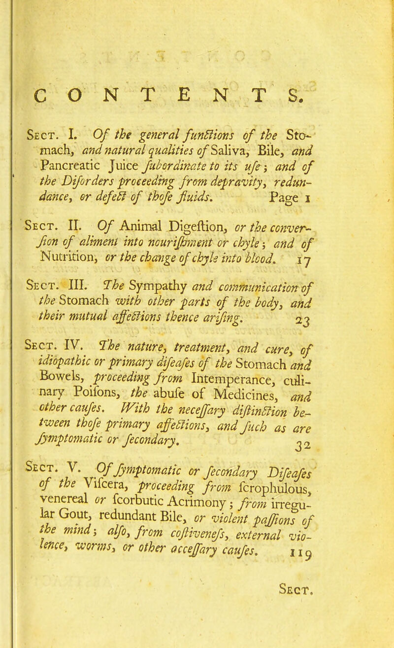 Sect. I. Of the general functions of the Sto- mach, and natural qualities of Saliva, Bile, and Pancreatic Juice fuhordinate to its ufle; and of the Diforders proceeding from depravity, re dun- dance ^ or defedt of thofe fluids. Page i Sect. II. Of Animal Digeftion, or the corner- flon of aliment into nourifhment or chyle and of Nutrition, or the change of chyle into blood. i7 Sect. III. The Sympathy and communication of the Stomach with other parts of the body, and their mutual affections thence ariflng. 23 Sect. IV. The nature, treatment, and cure, of idiopathic or primary difeafes of the Stomach and Bowels, proceeding from Intemperance, culi- nary Poilons, the abufe of Medicines, and other caufes. With the necejfary diflinCtion be- tween thofe primary affections, and fluch as are fymptomatic or fecondary. ^ 2 Sect. V. Of fymptomatic or fecondary Difeafes of the Vifcera, proceeding from fcrophulous, venereal or fcorbutic Acrimony \ from irregu- lar Gout, redundant Bile, or violent paffions of the mind; alflo, from coftivenefs, external vio- lence, worms, or other acceffary caufes. 11 ^