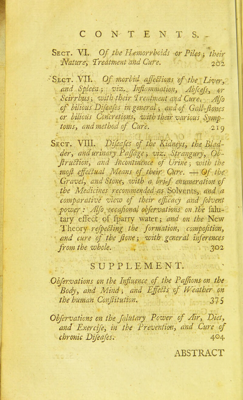 Sect. VI. Of the Hemorrhoids or Piles ; their Nature, Treatment and Cure. 202 -'Sect. VII. Of ?norbid offedt ions of the Liver, and Spleen; viz.,,. Inflammation, Abfcefs, or Scirrhjus; 1pith their Treatment ana Cure. Alfa of bilious Dfeafes in general; and of Gall-flones or bilious Concretions, with their various Symp- toms, and method of Cure. 219 ’ ' diilv » Z.! Sect. VIII. Dijeafes of the Kidneys, the Blad- der, and urinary Paffage ■, viz. .Strangury, Ob- flruBion, and Incontinence of Urine ; with the moft effectual Means of their Cure. — Of the Gravel, and Stone, with a brief enumeration of the Medicines recommended as Solvents,, and a comparative view of their efficacy and folvent power : Alfo cccaflonal obfervations on . the falu- tary effect of fparry water; and on the New Theory refpedling the formation, compofltion, and cure of the flone; with general inferences from the whole. 4 302 SUPPLEMENT. Obfervations on the Influence of the Paffions on the Body, and Mind;. and Effects of IVeather on the human Confutation. 375 Obfervaticns on the falutary Power of Air, Diet, and Exercife, in the Prevention, and Cure of chronic Difeafes. 4°4 ABSTRACT