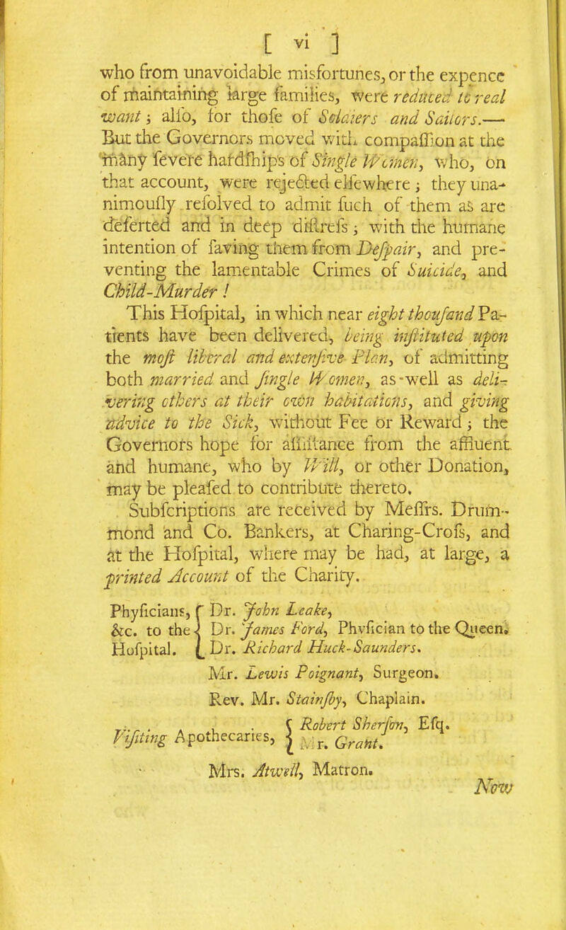 who from unavoidable misfortunes, or the expence of maintaining large families, were reduced to real want-, alio, for thofe of Solaiers and Sailers.— But the Governors moved with companion at the many fevere hafdihips of Single Women, who, on that account, were rejefted ejdewhere they una- nimouily refolved to admit fuch of them as are deferted and in deep diilrefs -, with the humane intention of faring them from Dejpair, and pre- venting the lamentable Crimes of Suicide,, and Child-Murder! This Hofpital, in which near eight theujand Pa- tients have been delivered, being infiituted upon the moji liberal and extenjive Plan, of admitting both married and Jingle IP omen, as-well as deli- vering others at their own habitations, and giving advice to the Sick, without Fee or Rewardthe Governors hope for aihilance from the affluent and humane, who by Will, or other Donation, may be pleafed to contribute thereto. Subfcriptions are received by Meffrs. Drum- mond and Co. Bankers, at Charing-Crofs, and at the Hofpital, where may be had, at large, a printed Account of the Charity. Phyficians, f Dr. John Leake, he. to the-] Dr. James Ford, Phvfician to the Queen. Hofpital. Dr. Richard Hack-Saunders. Mr. Lewis Poignant, Surgeon. Rev. Mr. Stainjby, Chaplain. . , . C Robert Sherfov, Efq. Apothecaries, | ,, r> Gra„g Mrs. Atwell> Matron. Now