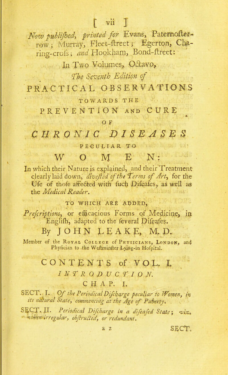 Now publijhed, printed for Evans, Paternofter- rowi Murray, Fleet-ftreet; Egerton, Cha- ring-crols; and Hookham, Bond-ftreet: In Two Volumes, Odavo, The Seventh Edition of PRACTICAL OBSERVATIONS TOWARDS THE PREVENTION and CURE * O F CHRONIC DISEASES PECULIAR TO WOMEN: In which their Nature is explained, and their Treatment clearly laid down, divejied, of the Terms of Art, for the Ufe of thofe affe&ed with fuch Difcafes, as well as the Medical Reader. c TO WHICH ARE ADDED, Prefcriptions, or efficacious Forms of Medicine, in Englilh, adapted to the feveral Difeafes. By JOHN LEAKp, M. D. Member of the Royal College of Physicians, London, an4 Pbyfician to the Weftmiafter Lying-in Hofpital. CONTENTS of VOL. X. I N T R 0 D U C T I .O N C Ii A P. I. SECT. I. Of the PeriodicalDifcharge peculiar to IVomen, in its natural State, commencing at the Age of Puberty. SECT. II. Periodical Difcharge in a difeafed State; tvi%» nohen irregular, ohfruded, or redundant.