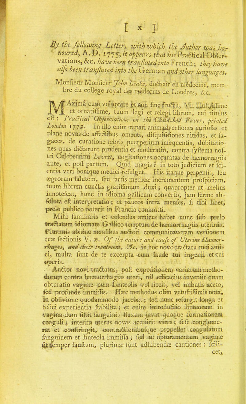 By the following Letter, with which the Author was hgr nouref A.D. ! 775, it appears that his Praftical Qbfier- vations, &c. have been tran fated into F reachj they have alfo been tranfiated into the German and other languages. Monfieur Monueur John Leake, dodteur en medecine, mem- bre du college royal des medocins de Londres, Lc. MAxima cum vqluptgte et Aon fine fruJtu, Vir Uluflpffimc ( et ornatiffinae, tuum legi et relegi librum, cui titulus eit . ^ 1 radical Ohj'er-jaiions on the (thild-bed Fever, printed London 1772. In illo enim reperi animadyerfiones curiofas et plane novas de affectibus onienti, difquifitiones nitidas, et fa- gaces, de curatione febris puerperium infequentis, dubitatio- nes quas didlarunt prndentia et moderatio, contra fyflema nof- tri Cdeberrimi Levret, cegitationes accuratas de hamiorragiis ante, et port partum. Quid magis ? in toto judicium et lci- entia veri bonique medici refulget. His itaque perpenfis, feu aegrorum falutem, feu artis medicte incrementum prolpiciam, tuum librum cundlis gratilfmium duxi; quapropter ut melius innoteicat, hunc in idioma gallicum converto, jam ferme ab- foluta eft interpretatio; et paucos intra menfes, fi tibi libet, pr-elo publico poterit in Fraucia committi. Mihi familiars et colendus amicus habet nunc fiub prelo traftatum idiomate Gallico feriptumde haemorrhagiis uterinis. Flurimis abhinc menfibus auctori communicaveram verfionem tuae fedtionis V. se. Of the nature and caufs of Uterine Haemor- rhages, and their treatment, &c. in hoc novo traftatu mei ami- ci, multa funt de te excerpta -cum laude tui ingenii et tui operis. Audtor novi tradlatus, poll expofitionem variarum metho- doruxn contra haxnorrhagias uteri, nil -efiicacius inveniit quam obturatio vaginae cum Linteolis >vel fiecis, vel imbuds aceto, fed profunde immiflis. Hsec methodus olim vetuftiftimis nota, in oblivione quodammodo jacebat; fed nunc r-efurgit longa et felici experientia ftabilita; et enim introdudlio linteorum in vagina, dum fiftit fanguinis fiuxum juvat quo.que formationem coaguli; interim uterus novas acquirit vires; fefe conglome- rat et conftringit, contra&ionibufque propellet coaguiatum fanguinem et linteola immifia; fed ur obturamentum vaginae iir iemper fauftum, plurimte funt adhibendae cautiones: fcili- cet.