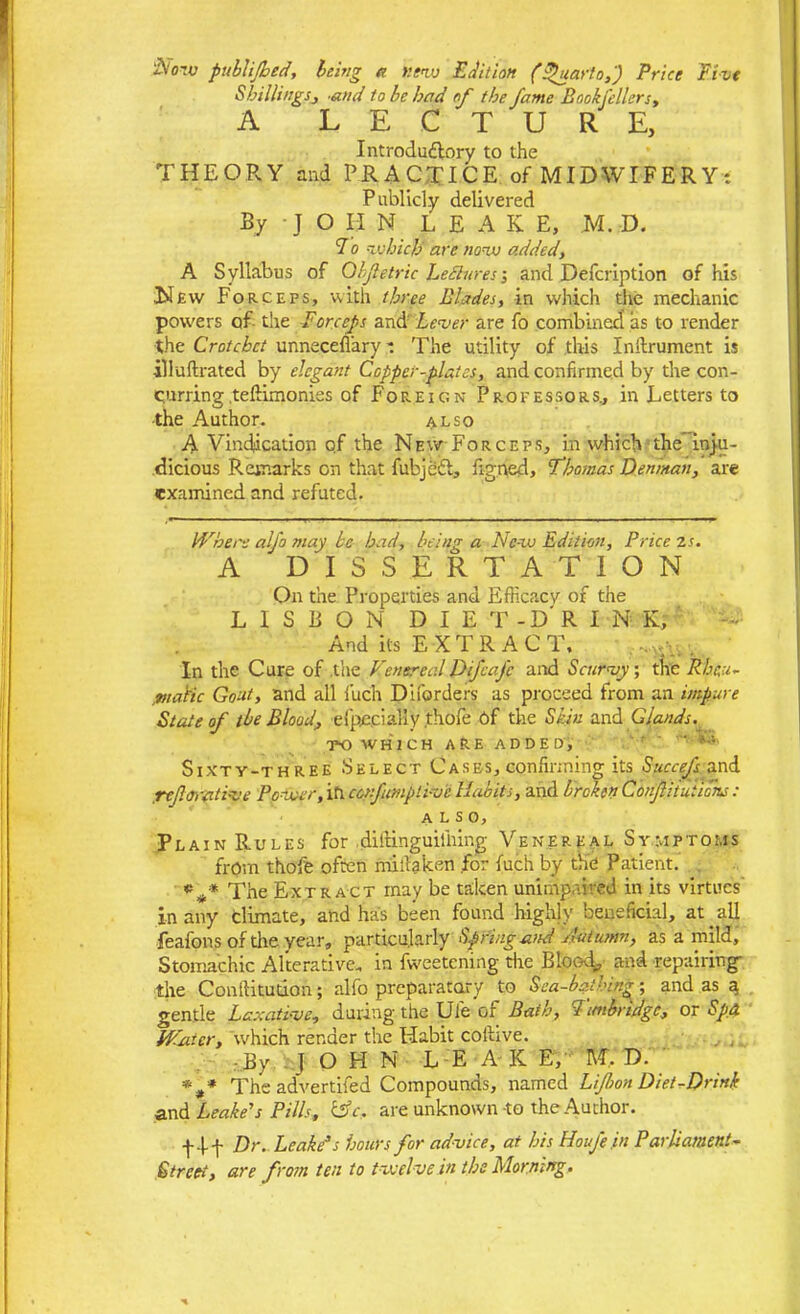 iVoTu publijhed, being a new Edition (Quarto,) Price Five Shillings, and to be had of the fame Book filers, A LECTURE, Introductory to the THEORY and PRACTICE of MIDWIFERY: Publicly delivered By J O II N LEAK E, M. D. 7 o -which are now added, A Syllabus of Obfietric LeBures; and Defcription of his New Forceps, with three Blades, in which the mechanic powers of the Forceps and' Lever are fo combined as to render the Crotchet unneceflary: The utility of this Initrument is illuftrated by elegant Copper-plates, and confirmed by the con- curring teftimonies of Foreign Professors., in Letters to the Author. also A Vindication of the New For ceps, in which the inju- dicious Remarks on that fubjeft, figned, Thomas Denman, are examined and refuted. Where alfo may be had, being a Ne-w Edition, Price z s. A 'dissertation On the Properties and Efficacy of the LISBON DIET-DRINK;' And its EXTRACT. In the Cure of .the Venereal D if cafe and Scurvy; the Rheu- matic Goat, and all fuch Diforders as proceed from an impure State of the Blood, efpncially thofe Of the Skin and Glands. TO WHICH ARE ADDED, ' Sixty-three Select Cases, confirming its Succefs and ref.orati-ve Power, in ccnfianpliv'c Habits, and brokenCdnfitutions: A L S O y Plain Rules for diftinguilliing Venereal Symptoms from thofe often miilaken for fuch by the Patient. *#» The Extract may be taken unimpaired in its virtues' in any climate, and has been found highly beneficial, at. all feafons of the year, particularly Spring and Autumn, as a mild. Stomachic Alterative, in fweetening the Bloody and repairing the Conftitution; alfo preparatory to Sea-bathing; and as a gentle Laxative, during the Ufe of Bath, b imbridge, or Spd Winer, which render the Habit coilive. By JOHN LEAKE, MYD. * f The advertised Compounds, named Lijbon Diet-Drink and Leake's Pills, &c, are unknown -to the Author. f 4-f Dr. Leake’s hours for advice, at his Houfe .in Parliament- Street, are from ten to twelve in the Morning.