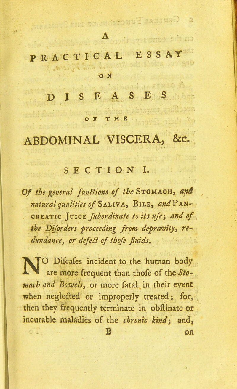 A PRACTICAL ESSAY O N diseases '•’***< *  r OF THE ABDOMINAL VISCERA, &c. SECTION I. Of the general functions of the Stomach, ajid natural qualities of Saliva, Bile, ^^Pan- creatic Juice Jubordinate to its ufe; and of the D if orders -proceeding from depravity, re- dundance, or defeft of thofe fluids. NO Difeafes incident to the human body are more frequent than thofe of the Sto- mach and Bowels, or more fatal in their event when negle&ed or improperly treated; for, then they frequently terminate in obftinate or incurable maladies of the chronic kindj and, B on