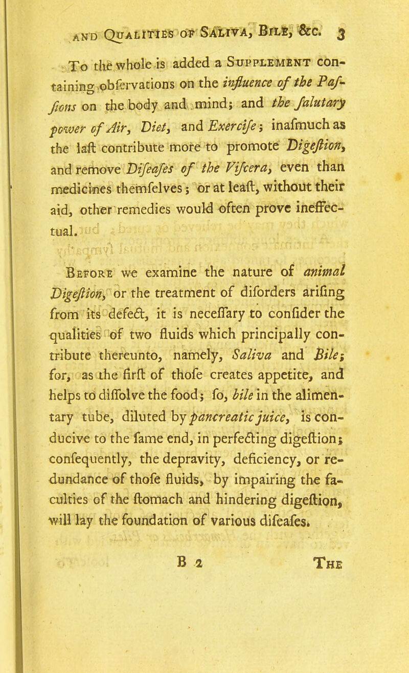 To the whole is added a Supplement con- taining obfervations on the influence of the Paf- flons on the body and mind; and the faintary power of Air, Eiet, and Exercife; inafmuchas the laft contribute more to promote Eigeflion, and remove Eifeafes of the Vifcera, even than medicines themfelves; or at leaft, without their aid, other remedies would often prove ineffec- tual. Before we examine the nature of animal Eigeflion, or the treatment of diforders arifing from its defeat, it is neceffary to confider the qualities of two fluids which principally con- tribute thereunto, namely. Saliva and Bile; for, as the firft of thofe creates appetite, and helps to diflolve the food; fo, bile in the alimen- tary tube, diluted by pancreatic juice, is con- ducive to the fame end, in perfedting digeftion; confequently, the depravity, deficiency, or re- dundance of thofe fluids, by impairing the fa- culties of the ftomach and hindering digeftion, will lay the foundation of various difeafes.