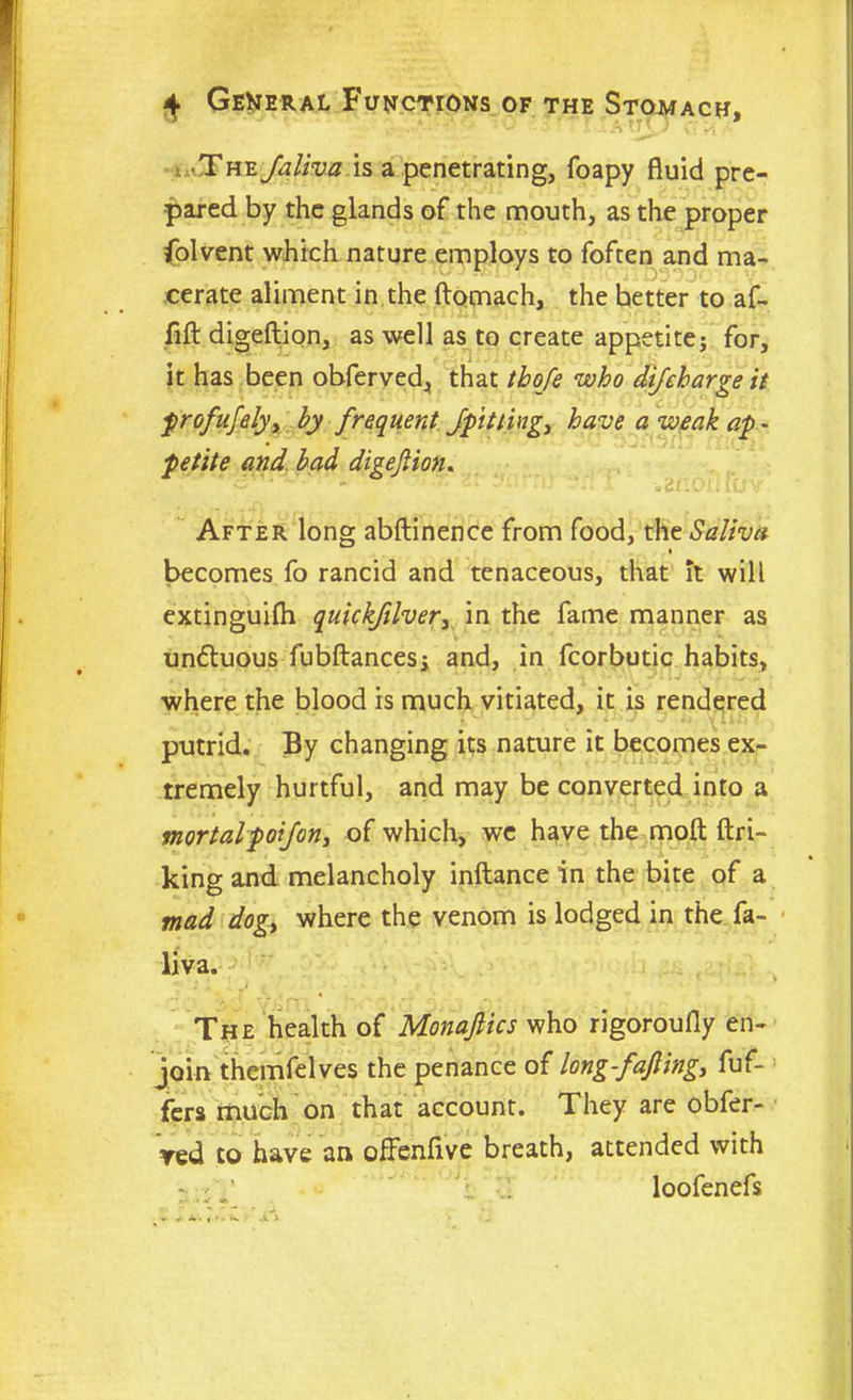 wU The Jaliva is a penetrating, foapy fluid pre- pared by the glands of the mouth, as the proper folvent which nature employs to foften and ma- cerate aliment in the ftomach, the hetter to af- • • •- •.• i ti l . • • , fill digeftion, as well as to create appetite; for, it has been obferved, that (bo/e who difeharge it profusely x by frequent /pitting, have a weak ap - petite and bad digejlion. i di After long abftinence from food, the Saliva * becomes fo rancid and tenaceous, that it will extinguilh quickfilver, in the fame manner as undluous fubftances; and, in fcorbutic habits, where the blood is much vitiated, it is rendered putrid. By changing its nature it becomes ex- tremely hurtful, and may be converted into a mortalpoi/on, of which, we have the molt lin- king and melancholy inftance in the bite of a mad dog, where the venom is lodged in the fa- liva. . . •• * * ■ \ 1‘.. Vj Y^PTlc..A,,'. • The health of Monafiics who rigoroufly en- join themfelves the penance of long-fafiing, fuf- fers much on that account. They are obfer- ved to have an oflenflve breath, attended with - loofenefs
