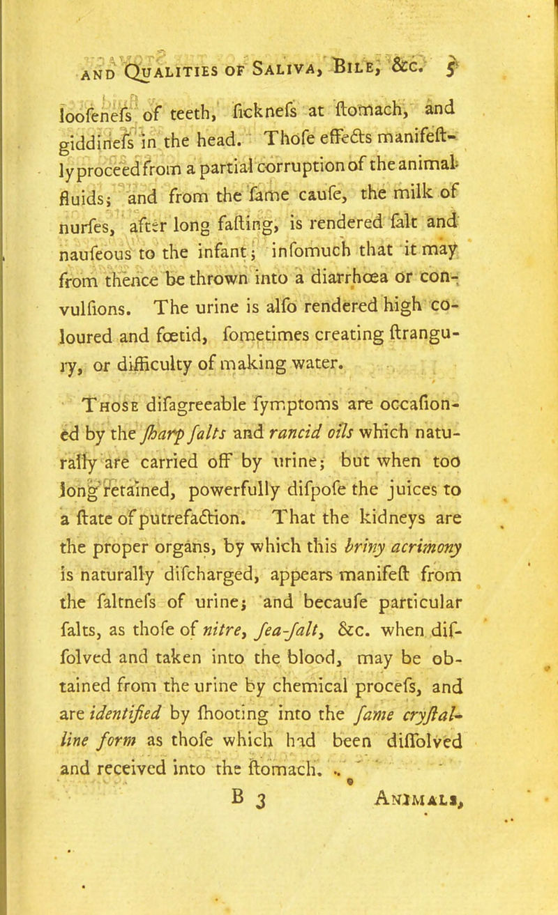 loofenefs of teeth, ficknels at ftomach, and giddinefs in the head. Thofe effefts manifeft- ly proceed from a partial corruption of the animal fluids; and from the fame caufe, the milk of nurfes, after long fading, is rendered (alt and naufeous to the infant; infomuch that it may from thence be thrown into a diarrhoea or con- vulfions. The urine is alfo rendered high co- loured and foetid, fometimes creating ftrangu- ry, or difficulty of making water. Those difagreeable fymptoms are occafion- ed by the Jharp falts and rancid oils which natu- rally are carried off by urine; but when too longdetained, powerfully difpofe the juices to a date of putrefaction. That the kidneys are the proper organs, by which this briny acrimony is naturally difeharged, appears manifeft from the faltnefs of urine; and becaufe particular falts, as thofe of nitre, Jea-Jalt, Sec. when dif- folved and taken into the blood, may be ob- tained from the urine by chemical procefs, and are identified by fhooting into the fame cryfial- line form as thofe which had been diffolved and received into the ftomach. .. • . v. - . 0 B 3 Animals,