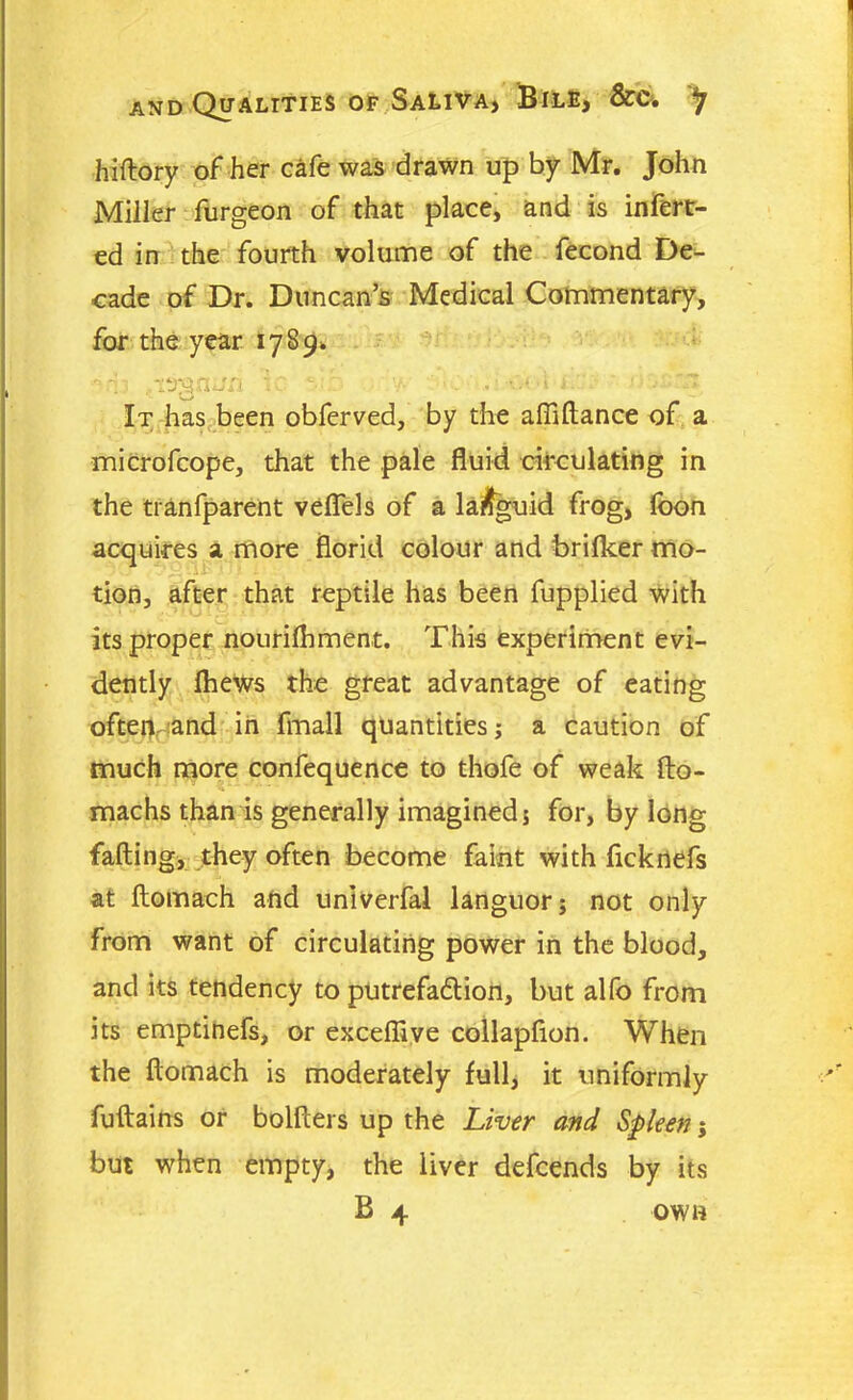 ftiftory of her cafe was drawn up by Mr. John Miller furgeon of that place, and is infert- ed in the fourth volume of the fecond De- cade of Dr. Duncan’s Medical Commentary, for the year 1789. -Vi vtrgaun v ^v . v - < •••* 1 •' ' • It has been obferved, by the afiiftance of a microfcope, that the pale fluid circulating in the tianfparent veflels of a languid frog, foon acquires a more florid colour and brifker mo- tion, after that reptile has been fupplied with its proper nourifhment. This experiment evi- dently Ihews the great advantage of eating ofteivand in fmall quantities; a caution of much more confequence to thofe of weak fto- machs than is generally imagined; for, by long fading, they often become faint with fickrtefs at ftomaeh and univerfal languor; not only from want of circulating power in the blood, and its tendency to putrefadion, but alfo from its emptinefs, or excefliye collapfion. When the ftomaeh is moderately full, it uniformly fuftains or bolfters up the Liver and Spleen; but when empty, the liver defeends by its B 4 own