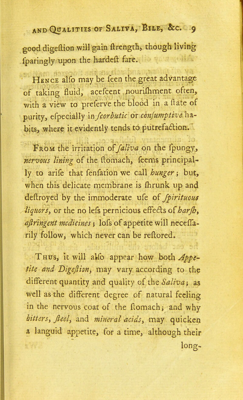 good digeftion will gain ftrengtfc, though living fparingly upon the hardeft fare. v ' *'7*1# 1 1 * Hence alfo may be feen the great advantage of taking fluid, acefcent nourifhment often, with a view to preferve the blood in a hate of purity, efpecially in Jcorbutic or confumptiha- bits, where it evidently tends to putrefaction. From the irritation offaliva on the fpungy, nervous lining of the ftomach, feems principal- ly to arife that fenfation we call hunger j but, when this delicate membrane is fhrunk up and deftroyed by the immoderate ufe of spirituous liquorsy or the no lefs pernicious effects of harjhy ajiringent medicines j lofs of appetite will necefla- rily follow, which never can be reftored. Thus, it will alfo appear how both Appe- tite and Digejlim, may vary according to the different quantity and quality of the Saliva j as well as the different degree of natural feeling in the nervous coat of the flomachi and why hittersy Jieely and mineral acidsy may quicken a languid appetite, for a time, although their lones