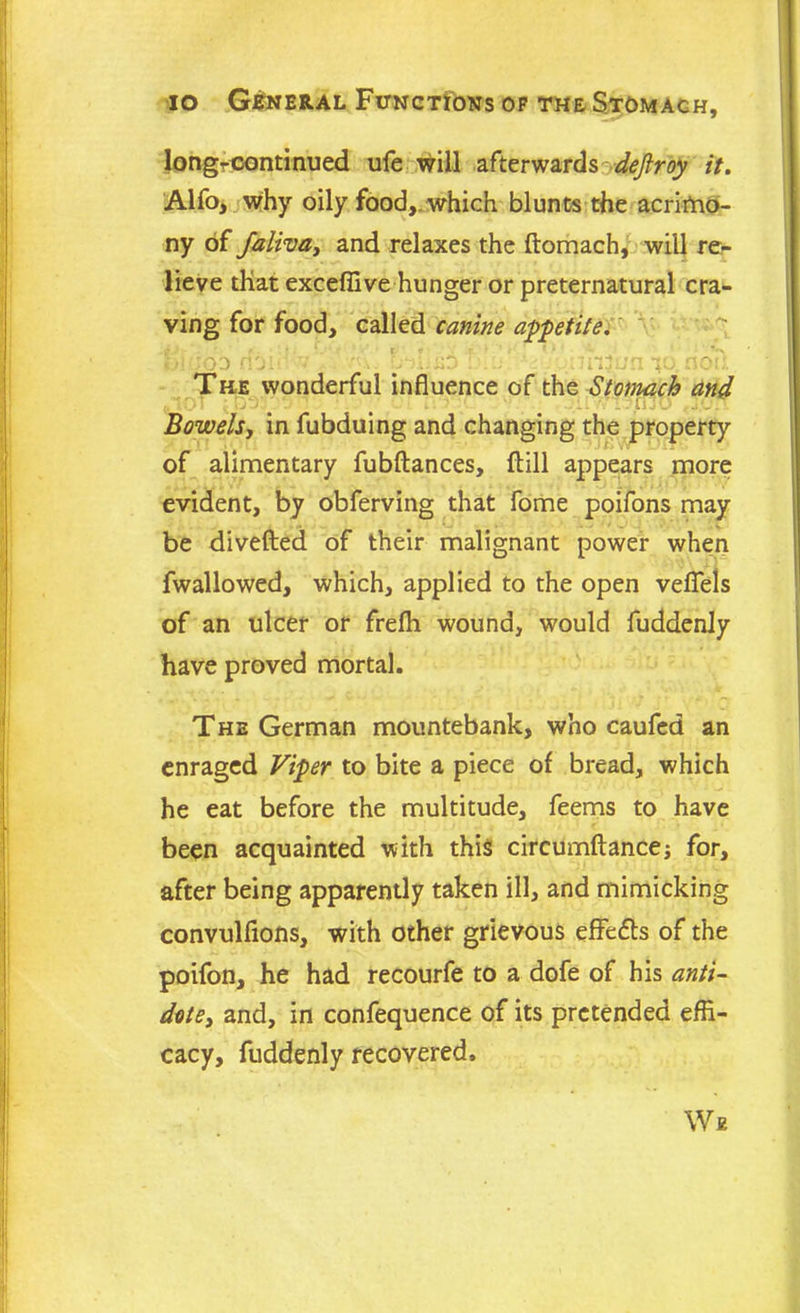 longroontinued ufe will afterwards dejlroy it. Alfo, why oily food, which blunts the acrimo- ny of faliva, and relaxes the ftomach, will re- lieve that exceffive hunger or preternatural cra- ving for food, called canine appetite. ... ;0'J ^ XnD ' T^. ooil The wonderful influence of the Stomach and ktO1 , - ■ ■ - l! JO . Bowels, in fubduing and changing the property of alimentary fubftances, flill appears more evident, by obferving that fome poifons may be divefted of their malignant power when fwallowed, which, applied to the open veflels of an ulcer or frefh wound, would fuddenly have proved mortal. The German mountebank, who caufed an enraged Viper to bite a piece of bread, which he eat before the multitude, feems to have been acquainted with this circumftance; for, after being apparently taken ill, and mimicking convulfions, with other grievous effects of the poifon, he had recourfe to a dofe of his anti- dote, and, in confequence of its pretended effi- cacy, fuddenly recovered. We