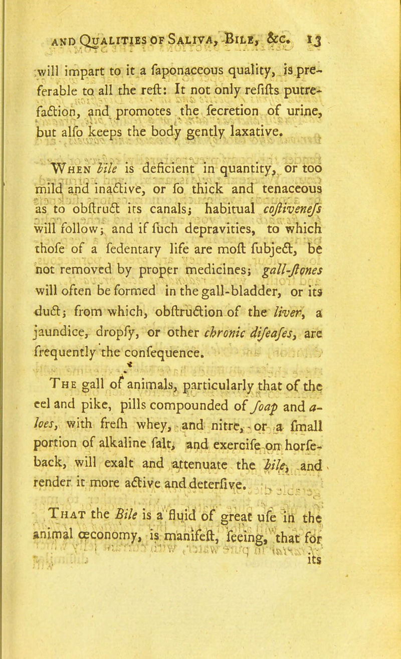 will impart to it a faponaceous quality, is.pre- fer able to all the reft: It not only refills putre- • ' ’ * • l ' 'i* faftion, and promotes the fecretion of urine, 1 « % < ^ \ but alfo keeps the body gently laxative. When Fite is deficient in quantity, or too mild arid inactive, or fo thick and tenaceous t* ’ ry V* ’ ^ ' ~ ‘ ' • ^ 1 i ' tT  “i, as to obftrud its canals; habitual cojlivenefs ' a • v w ; .. ....... ... v will follow; and if fuch depravities, to which thofe of a fedentary life are moft fubjedl, be not removed by proper medicines; gall-Jtones will often be formed in the gall-bladder, or its du£l; from which, obftru&ion of the livery a jaundice, dropfy, or other chronic dijeafes, are frequently the confequence. * ' . ■ zi. '■ The gall of animals, particularly that of the eel and pike, pills compounded of Joap and a- toes, with frefh whey, and nitre, - or a fmall portion of alkaline fait, and exercifeon horfe- back, will exalt and attenuate the hilft and > render it more a<5tive anddeterftve. That the Bile is a fluid of great ufe in th$ animal ceconomy, is manifeft, feeing, that for ■ ; ’■ n5 V.' J)J w - ; : ^