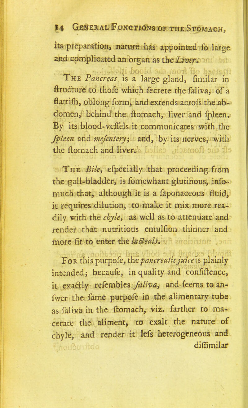 its preparation, nature has appointed fo large and complicated an organ as the Liver, The Pancreas is a large gland, flmilar in ftrudture to thofe which fecrete the faliva, of a flattifh, oblong form, and extends acrofs theab- domen, behind the ftomach, liver and fpleen. By its blood-veffels it communicates with the fpleen and mefentery, and, by its nerves, with the ftomach and liver.- t .'rncii : ;:.s The Bile, efpecially that proceeding from the gall-bladder, is fomewhant glutinous, info- much that, although it is a faponaceous fluid, it requires dilution, to make it mix more rea- dily with the chyle, as well as to attenuate and render that nutritious emulfion thinner and more fit to enter thtlaBeals. For this purpofe, the pancreaticjuice\s plainly intended i becaufe, in quality and confiftence, it exaftly refembles faliva, and feems to an- fwer the fame purpofe in the alimentary tube as faliva in the ftomach* viz. farther to ma- cerate the aliment, to exalt the nature of chyle, and render it lefs heterogeneous and diflimilar
