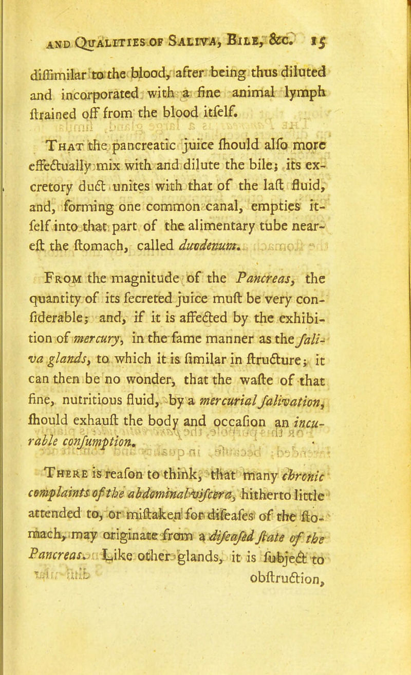d'iffimilar to the blood, after being thus diluted and incorporated with a fine animal lymph drained off from the blood itfelf. ?:ymn ibaslg. £ e , ■ . » ^k. That the pancreatic juice fhould alfo more effedtually mix with and dilute the bilei its ex- cretory duft unites with that of the lad fluid, and, forming one common canal, empties it- felf into that part of the alimentary tube near- eft the ftomach, called duodenum. From the magnitude of the Pancreas, the quantity of its fecreted juice muft be very con- fiderablej and, if it is affe<5ted by the exhibi- tion of mercury, in the fame manner as the Jali- va glands, to which it is fimilar in ftru&urej it can then be no wonder^ that the wafte of that fine, nutritious fluid, by a mercurial Jalivation, fhould exhauft the body and occafion an incu- 17 r ‘ 13 rable confumption. • p -It ... ! iv; V, - - There is reafon to think, that many chronic complaints of the abdominabtyfcera, hitherto little attended to, or miftakeir for difeafes of the fto- mach, may originate from i difeafed fiate of the PancreasLike ocheb'glands, it is fubjed to uii. fthb obftruftion.