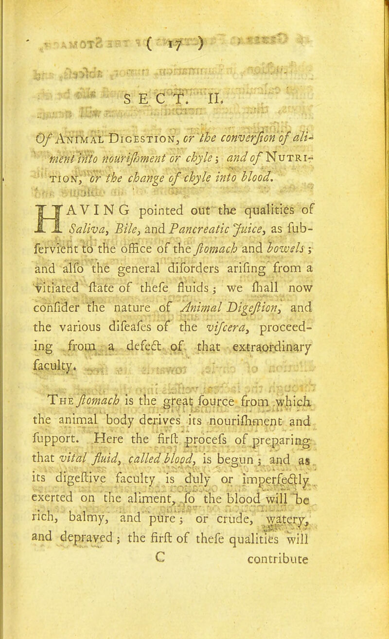 ( i^es) SEC T. II. Of Animal Digestion, or the conversion of dlU went into nourijhment or chyle; and of Nutri- tion, or the change of chyle into blood. HAVING pointed out the qualities of Saliva, Bile, and Pancreatic Juice, as fub- fervient to the office of the ftomach and bowels ; and alfo the general diforders arifing from a vitiated ftate of th'efe fluids; we fhall now confider the nature of Animal Digefion, and the various difeafes of the vifcera3 proceed- ing from a defeft of that extraordinary faculty. The ftomach is the great fource from which the animal body derives its nouriffiment and fupport. Here the firft procefs of preparing that vital fluid3 called blood, is begun ; and as its digefcive faculty is duly or imperfe6tly, exerted on the aliment, fo the blood will ~be rich, balmy, and pure 3 or crude, watery, and depraved ; the firft of thefe qualities will C contribute