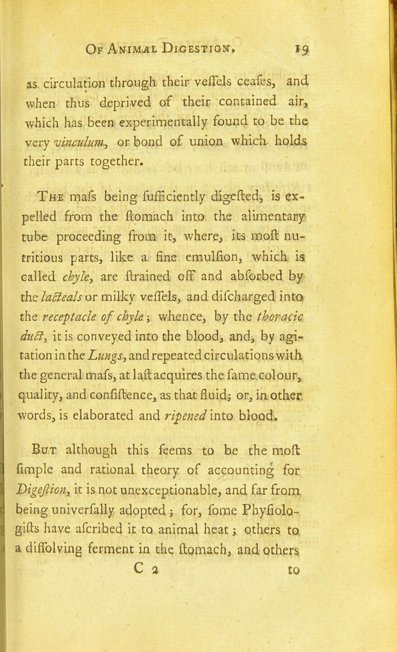 as circulation through their veffels ceafes, and when thus deprived of their contained air, which has been experimentally found to be the very vinculum, or bond of union which holds their parts together. The mafs being fufHciently digefted, is ex- pelled from the ftomach into the alimentary tube proceeding from it, where, its moft nu- tritious parts, like a fine emulfion, which is called chyle, are {trained off and abforbed by the lacleals or milky veffels, and difcharged into the receptacle of chyle; whence, by the thoracic duff, it is conveyed into the blood, and, by agi- tation in the Lungs, and repeated circulations with the general mafs, at laft acquires the fame.colour, quality, and confidence, as that fluid; or, in other words, is elaborated and ripened into blood. But although this feems to be the mod fimple and rational theory of accounting for IPigeJlion> it is not unexceptionable, and far from being univerfally adopted; for, fome Phyfiolo- gifts have afcribed it to animal heat; others to a diffolving ferment in the ftomach, and others C 2 to