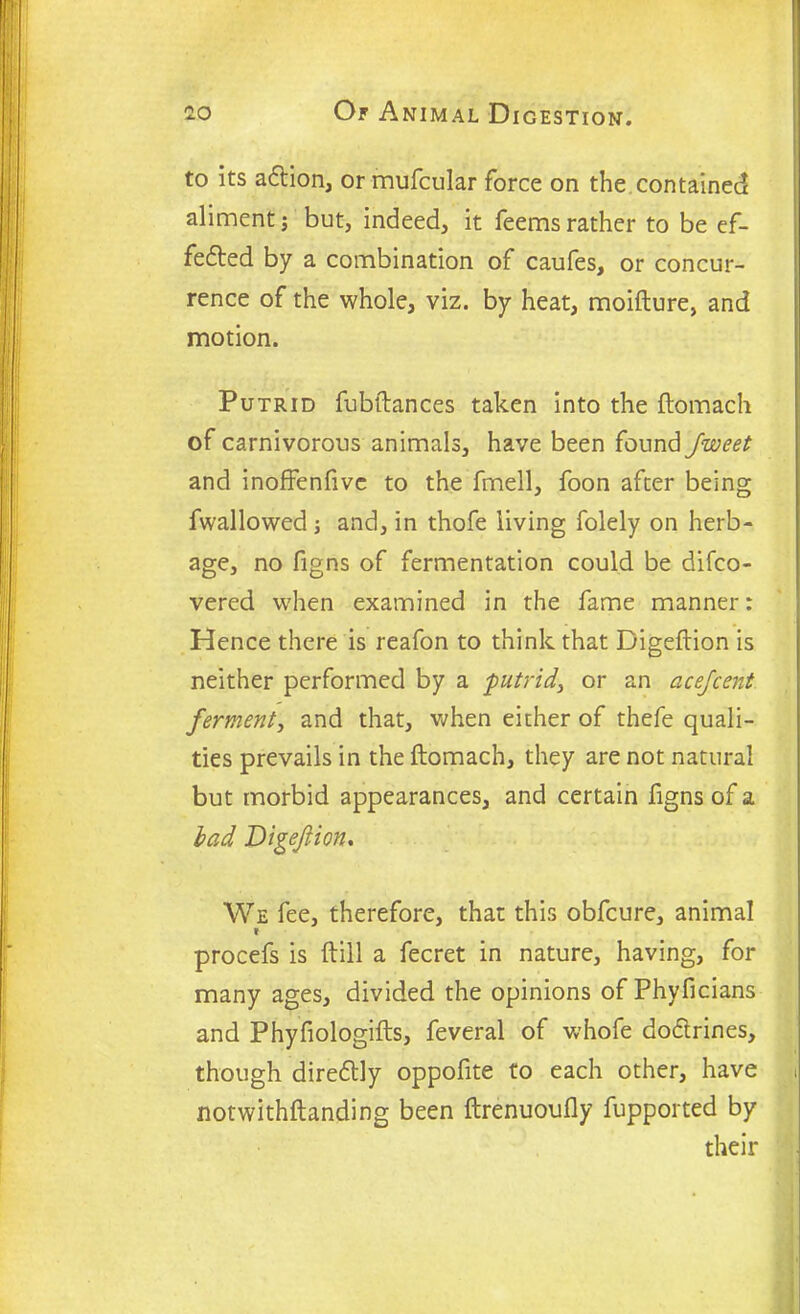 to its adtion, or mufcular force on the contained aliment; but, indeed, it feemsrather to be ef- fedted by a combination of caufes, or concur- rence of the whole, viz. by heat, moifture, and motion. Putrid fubftahces taken into the flomach of carnivorous animals, have been found Jweet and inoffenfivc to the fmell, foon after being fwallowed; and, in thofe living folely on herb- age, no figns of fermentation could be difco- vered when examined in the fame manner: Hence there is reafon to think that Digeftion is neither performed by a ■putrid,, or an acejcent ferment, and that, when either of thefe quali- ties prevails in the ftomach, they are not natural but morbid appearances, and certain figns of a lad Digeftion. We fee, therefore, that this obfcure, animal I procefs is (till a fecret in nature, having, for many ages, divided the opinions of Phyficians and Phyfiologifts, feveral of whofe dodtrines, though diredtly oppofite to each other, have i notwithftanding been ftrenuoufly fupported by their