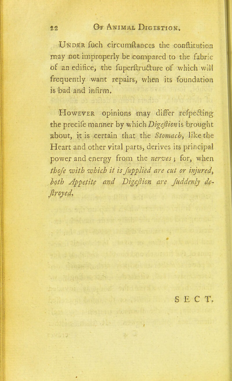 Under fuch circumflances the conftitution may not improperly be compared to the fabric of an edifice, the fuperftru&ure of which will frequently want repairs, when its foundation is bad and infirm. However opinions may differ refpefbing the precife manner by whichDigeftion is brought about, it is certain that the Stomach, like the Heart and other vital parts, derives its principal power and energy from the nerves for, when thoje with which it is /applied are cut or injured, loth Appetite and Digefiion are Juddenly de- Jlroyed. 0 S E C To