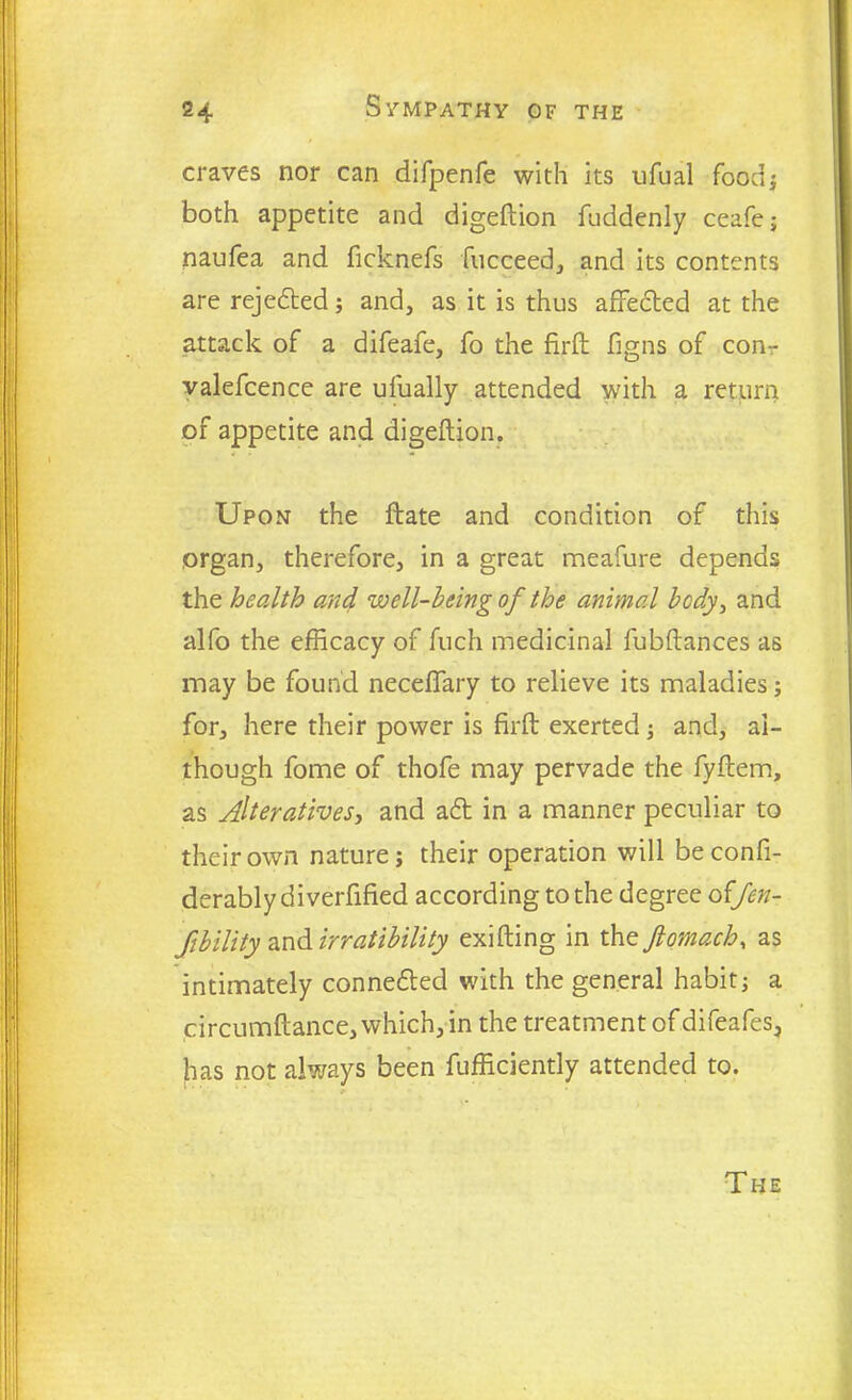 craves nor can difpenfe with its ufual food} both appetite and digeftion fuddenly ceafe; naufea and ficknefs fucceed, and its contents are rejected; and, as it is thus affected at the attack of a difeafe, fo the firft figns of con- valefcence are ulually attended with a return of appetite and digeftion. Upon the ftate and condition of this organ, therefore, in a great meafure depends the health and well-being of the animal body, and alfo the efficacy of fuch medicinal fubftances as may be found neceffary to relieve its maladies; for, here their power is firft exerted ; and, al- though fome of thofe may pervade the fyftem, as Alteratives, and a6t in a manner peculiar to their own nature; their operation will beconfi- derably diverfified according to the degree offen- fibility and irratibility exifting in the ftomach, as intimately connected with the general habit; a circumftance, which, in the treatment of difeafes, has not always been fufficiently attended to. The